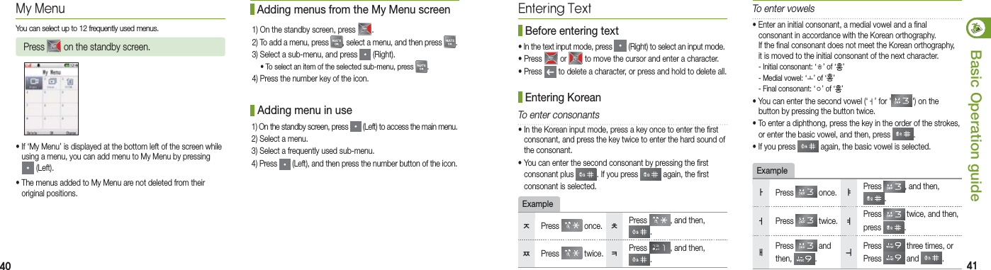 40 41Basic Operation guideExample• If ‘My Menu’ is displayed at the bottom left of the screen while    using a menu, you can add menu to My Menu by pressing   (Left). • The menus added to My Menu are not deleted from their   original positions. Adding menu in use1) On the standby screen, press   (Left) to access the main menu.2) Select a menu.3) Select a frequently used sub-menu.4) Press   (Left), and then press the number button of the icon.My MenuYou can select up to 12 frequently used menus.Press   on the standby screen. Adding menus from the My Menu screen1) On the standby screen, press  .2) To add a menu, press  , select a menu, and then press  .3) Select a sub-menu, and press   (Right). • To select an item of the selected sub-menu, press  .4) Press the number key of the icon.Entering Text• In the text input mode, press   (Right) to select an input mode.• Press   or   to move the cursor and enter a character.• Press   to delete a character, or press and hold to delete all. Before entering textTo enter consonantsExampleㅈPress   once.  ㅊPress  , and then, .ㅉPress   twice.  ㅋPress  , and then, .• Enter an initial consonant, a medial vowel and a final    consonant in accordance with the Korean orthography.    If the final consonant does not meet the Korean orthography,    it is moved to the initial consonant of the next character.  - Initial consonant: ‘ㅎ’ of ‘홍’  - Medial vowel: ‘ㅗ’ of ‘홍’  - Final consonant: ‘ㅇ’ of ‘홍’• You can enter the second vowel (‘ㅓ’ for &apos; &apos;) on the   button by pressing the button twice.• To enter a diphthong, press the key in the order of the strokes,    or enter the basic vowel, and then, press  .• If you press   again, the basic vowel is selected.To enter vowelsㅏPress   once.  ㅑPress  , and then, .ㅓPress   twice.  ㅕPress   twice, and then, press  .ㅐPress   and then,  . ㅢPress   three times, orPress   and  . Entering Korean • In the Korean input mode, press a key once to enter the first    consonant, and press the key twice to enter the hard sound of   the consonant.• You can enter the second consonant by pressing the first   consonant plus  . If you press   again, the first    consonant is selected.