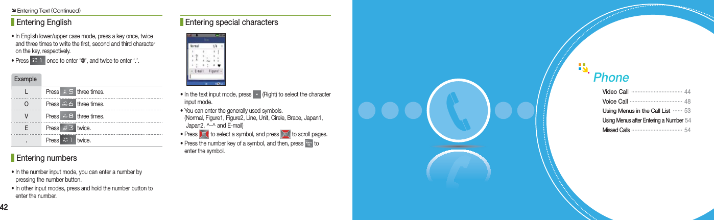 42 Entering English• In English lower/upper case mode, press a key once, twice    and three times to write the first, second and third character    on the key, respectively.• Press   once to enter ‘@’, and twice to enter ‘.’.ExampleLPress   three times.OPress   three times.VPress   three times.EPress   twice..Press   twice. Entering numbers• In the number input mode, you can enter a number by    pressing the number button.• In other input modes, press and hold the number button to    enter the number. Entering special characters• In the text input mode, press   (Right) to select the character   input mode.• You can enter the generally used symbols.  (Normal, Figure1, Figure2, Line, Unit, Cirele, Brace, Japan1,    Japan2, ^–^ and E-mail)• Press   to select a symbol, and press   to scroll pages.• Press the number key of a symbol, and then, press   to    enter the symbol.PhoneVideo Call  ································  44Voice Call ································· 48Using Menus in the Call List  ······  53Using Menus after Entering a Number  54Missed Calls  ································   54Ô Entering Text (Continued)