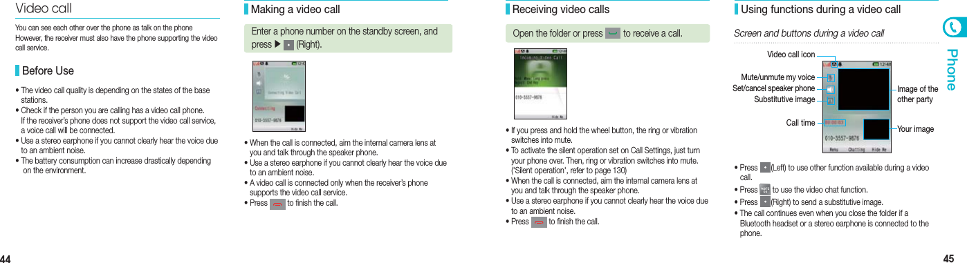 44 45Phone• When the call is connected, aim the internal camera lens at    you and talk through the speaker phone.• Use a stereo earphone if you cannot clearly hear the voice due    to an ambient noise.• A video call is connected only when the receiver’s phone    supports the video call service. • Press   to finish the call.• The video call quality is depending on the states of the base   stations.  • Check if the person you are calling has a video call phone.   If the receiver’s phone does not support the video call service,    a voice call will be connected.• Use a stereo earphone if you cannot clearly hear the voice due    to an ambient noise. • The battery consumption can increase drastically depending    on the environment.Video call Before UseYou can see each other over the phone as talk on the phoneHowever, the receiver must also have the phone supporting the video call service. Making a video callEnter a phone number on the standby screen, and press ▶  (Right).• If you press and hold the wheel button, the ring or vibration    switches into mute.• To activate the silent operation set on Call Settings, just turn    your phone over. Then, ring or vibration switches into mute.   (&apos;Silent operation&apos;, refer to page 130)• When the call is connected, aim the internal camera lens at    you and talk through the speaker phone.• Use a stereo earphone if you cannot clearly hear the voice due    to an ambient noise.• Press   to finish the call.• Press  (Left) to use other function available during a video   call.• Press   to use the video chat function.• Press  (Right) to send a substitutive image.• The call continues even when you close the folder if a    Bluetooth headset or a stereo earphone is connected to the   phone.Video call iconSet/cancel speaker phone Mute/unmute my voiceImage of the other partyYour image Receiving video callsOpen the folder or press   to receive a call. Using functions during a video callScreen and buttons during a video callSubstitutive imageCall time