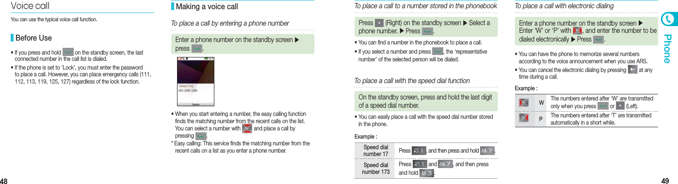 48 49Phone•  If you press and hold   on the standby screen, the last  connected number in the call list is dialed.•  If the phone is set to ‘Lock’, you must enter the password   to place a call. However, you can place emergency calls (111,   112, 113, 119, 125, 127) regardless of the lock function.• When you start entering a number, the easy calling function    finds the matching number from the recent calls on the list.    You can select a number with   and place a call by  pressing  .* Easy calling: This service finds the matching number from the    recent calls on a list as you enter a phone number.Voice call Before Use Making a voice callTo place a call by entering a phone numberEnter a phone number on the standby screen ▶ press  .To place a call to a number stored in the phonebookPress   (Right) on the standby screen ▶ Select a phone number. ▶ Press  .• You can find a number in the phonebook to place a call.• If you select a number and press  , the ‘representative  number’ of the selected person will be dialed. • You can have the phone to memorize several numbers    according to the voice announcement when you use ARS.• You can cancel the electronic dialing by pressing   at any    time during a call.To place a call with the speed dial functionOn the standby screen, press and hold the last digit of a speed dial number.• You can easily place a call with the speed dial number stored    in the phone.Speed dial number 17  Press  , and then press and hold  .Speed dial number 173Press   and  , and then press and hold  .Example :To place a call with electronic dialingEnter a phone number on the standby screen ▶ Enter ‘W’ or ‘P’ with  , and enter the number to be dialed electronically ▶ Press  . WThe numbers entered after ‘W&apos; are transmitted only when you press   or   (Left).PThe numbers entered after ‘T’ are transmitted automatically in a short while.Example :You can use the typical voice call function.