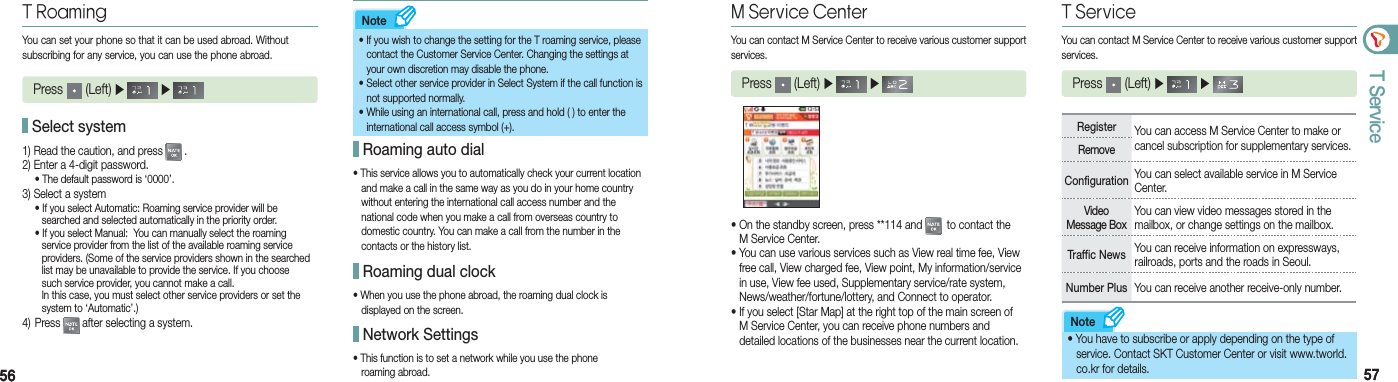 5656 5757T ServiceNoteNoteT RoamingYou can set your phone so that it can be used abroad. Without  subscribing for any service, you can use the phone abroad.Press   (Left) ▶   ▶   1) Read the caution, and press  .2) Enter a 4-digit password.  • The default password is ‘0000’.3) Select a system  • If you select Automatic: Roaming service provider will be      searched and selected automatically in the priority order.  • If you select Manual:  You can manually select the roaming      service provider from the list of the available roaming service      providers. (Some of the service providers shown in the searched      list may be unavailable to provide the service. If you choose      such service provider, you cannot make a call.     In this case, you must select other service providers or set the      system to ‘Automatic’.)4)  Press   after selecting a system.•  If you wish to change the setting for the T roaming service, please   contact the Customer Service Center. Changing the settings at      your own discretion may disable the phone.•  Select other service provider in Select System if the call function is     not supported normally.•  While using an international call, press and hold ( ) to enter the    international call access symbol (+). Select system• This service allows you to automatically check your current location    and make a call in the same way as you do in your home country    without entering the international call access number and the    national code when you make a call from overseas country to    domestic country. You can make a call from the number in the    contacts or the history list. Roaming auto dial• When you use the phone abroad, the roaming dual clock is    displayed on the screen. Roaming dual clock• This function is to set a network while you use the phone    roaming abroad.   Network SettingsM Service CenterYou can contact M Service Center to receive various customer support services.Press   (Left) ▶   ▶ • On the standby screen, press **114 and   to contact the   M Service Center.• You can use various services such as View real time fee, View    free call, View charged fee, View point, My information/service    in use, View fee used, Supplementary service/rate system,    News/weather/fortune/lottery, and Connect to operator.• If you select [Star Map] at the right top of the main screen of    M Service Center, you can receive phone numbers and    detailed locations of the businesses near the current location. T ServiceYou can contact M Service Center to receive various customer support services.Press   (Left) ▶   ▶ Register You can access M Service Center to make or cancel subscription for supplementary services.RemoveConfiguration You can select available service in M Service Center.Video  Message BoxYou can view video messages stored in the mailbox, or change settings on the mailbox. Traffic News You can receive information on expressways, railroads, ports and the roads in Seoul.Number Plus You can receive another receive-only number.• You have to subscribe or apply depending on the type of    service. Contact SKT Customer Center or visit www.tworld.     co.kr for details.