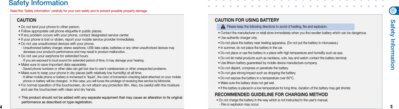 44 55Safety InformationRead this ‘Safety information’ carefully for your own safety and to prevent possible property damage.CAUTION  This product should not be added with any separate equipment that may cause an alteration to its original performance as described on type registration.• Do not lend your phone to other person.• Follow appropriate cell phone etiquette in public places.• If any problem occurs with your phone, contact designated service center.• If your phone is lost or stolen, report your mobile service provider immediately.• Do not use unauthorized devices with your phone.   -   Unauthorized battery charger, stereo earphone, USB data cable, batteries or any other unauthorized devices may  decrease your product’s performance and may result in product malfunction.• Do not use your earphone for extended hours.   - If you are exposed to loud sound for extended period of time, it may damage your hearing.• Make sure to save important data separately.   - Saved phone numbers or other data can get lost due to user’s carelessness or other unexpected problems.• Make sure to keep your phone in dry places (with relatively low humidity) at all time.   -   If either mobile phone or battery is immersed in ‘liquid’, the color of immersion-checking label attached on your mobile  phone or battery will be changed.  In this case, you will loose the privilege of receiving free service by Motorola.•   For normal operation of the touchscreen, do not attach any protection film. Also, be careful with the moisture   and use the touchscreen with clean and dry hands.   Please keep the following directions to avoid of heating, fire and explosion.• Contact the manufacturer or retail store immediately when you find swollen battery which can be dangerous.• Use authentic charger only.• Do not place the battery near heating apparatus. (Do not put the battery in microwave.)• In summer, do not place the battery in the car.• Do not place or use the battery in a place with high temperature and humidity such as spa.• Do not let metal products such as necklace, coin, key and watch contact the battery terminal. • Use lithium battery guaranteed by mobile device manufacture company.• Do not disjoint, compress or penetrate the battery.• Do not give strong impact such as dropping the battery.• Do not expose the battery in a temperature over 60°C.• Make sure the battery does not get wet.• If the battery is placed in a low temperature for long time, duration of the battery may get shorter. CAUTION FOR USING BATTERY• Do not charge the battery in the way which is not instructed in the user’s manual.   - Fire or explosion may occur.RECOMMENDED GUIDELINE FOR CHARGING METHODSafety InformationCAUTION