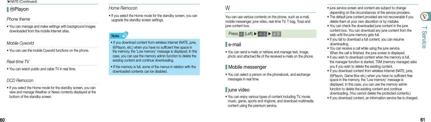 6060 6161T ServiceNote ⓜPlayon• If you download content from wireless Internet (NATE, june,   ⓜPlayon, etc.) when you have no sufficient free space in    the memory, the ‘Low memory’ message is displayed. In this    case, you can use the memory admin function to delete the    existing content and continue downloading.• If the memory is full, some of the menus in relation with the    downloaded contents can be disabled.WYou can use various contents on the phone, such as e-mail, mobile messenger, june video, real-time TV, T bag, Tossi and june content box. Press   (Left) ▶   ▶  e-mail• You can send e-mails or retrieve and manage text, image,    photo and attached file of the received e-mails on the phone. Mobile messenger• You can select a person on the phonebook, and exchange    messages in real time. june video• You can enjoy various types of content including TV, movie,    music, game, sports and ringtone, and download multimedia    content using the premium service.• june service screen and content are subject to change    depending on the circumstances of the service providers.• The default june content provided are not recoverable if you    delete them at your own discretion or by mistake.• You can check the downloaded june content in the june    content box. You can download any june content from the    web until the june memory gets full.• If you fail to download a full content, you can resume   downloading.• You can receive a call while using the june service.    When the call is finished, the june screen is displayed.• If you wish to download content when the memory is full,    the manager function is started, TSM (memory manager) asks    you if you wish to delete the existing content. • If you download content from wireless Internet (NATE, june,   ⓜPlayon, Game Box etc.) when you have no sufficient free    space in the memory, the ‘Low memory’ message is    displayed. In this case, you can use the memory admin    function to delete the existing content and continue    downloading. (You cannot delete the protected contents.)• If you download content, an information service fee is charged.Phone theme• You can manage and make settings with background images    downloaded from the mobile Internet sites.Mobile Cyworld•  You can use the mobile Cyworld functions on the phone.Real-time TV•  You can watch public and cable TV in real time. DCD Remocon• If you select the Home mode for the standby screen, you can    view and manage Weather or News contents displayed at the    bottom of the standby screen.Home Remocon• If you select the Home mode for the standby screen, you can    upgrade the standby screen settings.Ô NATE (Continued)