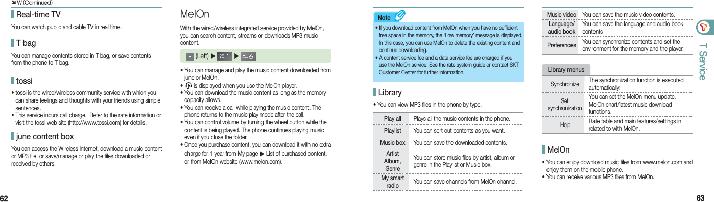 6262 6363T ServiceNote Real-time TVYou can watch public and cable TV in real time. T bagYou can manage contents stored in T bag, or save contents from the phone to T bag. tossi• tossi is the wired/wireless community service with which you    can share feelings and thoughts with your friends using simple   sentences. • This service incurs call charge.  Refer to the rate information or    visit the tossi web site (http://www.tossi.com) for details. june content boxYou can access the Wireless Internet, download a music content or MP3 file, or save/manage or play the files downloaded or received by others.MelOnWith the wired/wireless integrated service provided by MelOn, you can search content, streams or downloads MP3 music content. (Left) ▶   ▶ • You can manage and play the music content downloaded from    june or MelOn.•   is displayed when you use the MelOn player. • You can download the music content as long as the memory   capacity allows.• You can receive a call while playing the music content. The    phone returns to the music play mode after the call.• You can control volume by turning the wheel button while the    content is being played. The phone continues playing music    even if you close the folder.• Once you purchase content, you can download it with no extra    charge for 1 year from My page ▶ List of purchased content,    or from MelOn website (www.melon.com).• If you download content from MelOn when you have no sufficient    free space in the memory, the ‘Low memory’ message is displayed.    In this case, you can use MelOn to delete the existing content and   continue downloading.• A content service fee and a data service fee are charged if you    use the MelOn service. See the rate system guide or contact SKT    Customer Center for further information. Library• You can view MP3 files in the phone by type.Play all  Plays all the music contents in the phone.Playlist  You can sort out contents as you want. Music box  You can save the downloaded contents.Artist  Album, Genre You can store music files by artist, album or genre in the Playlist or Music box.My smart radio  You can save channels from MelOn channel.Music video   You can save the music video contents.Language/audio book You can save the language and audio book contentsPreferences  You can synchronize contents and set the environment for the memory and the player.• You can enjoy download music files from www.melon.com and    enjoy them on the mobile phone.• You can receive various MP3 files from MelOn. MelOnLibrary menusSynchronize  The synchronization function is executed automatically.Set  synchronization You can set the MelOn menu update, MelOn chart/latest music download  functions. Help   Rate table and main features/settings in related to with MelOn. Ô W (Continued)