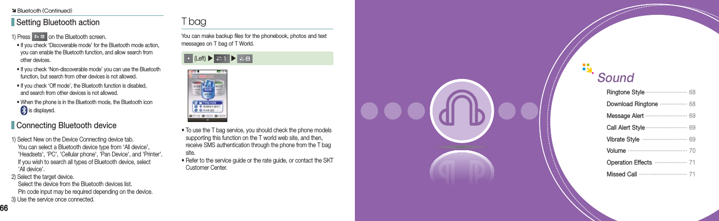 66661) Press   on the Bluetooth screen.  • If you check ‘Discoverable mode’ for the Bluetooth mode action,      you can enable the Bluetooth function, and allow  search from    other devices.  • If you check ‘Non-discoverable mode’ you can use the Bluetooth      function, but search from other devices is not allowed.  • If you check ‘Off mode’, the Bluetooth function is disabled,      and search from other devices is not allowed.  • When the phone is in the Bluetooth mode, the Bluetooth icon      is displayed.1) Select New on the Device Connecting device tab.  You can select a Bluetooth device type from ‘All device&apos;,    &apos;Headsets&apos;, &apos;PC&apos;, &apos;Cellular phone&apos;, &apos;Pan Device&apos;, and &apos;Printer&apos;.   If you wish to search all types of Bluetooth device, select   ‘All device&apos;.2) Select the target device.  Select the device from the Bluetooth devices list.  Pin code input may be required depending on the device.3) Use the service once connected.You can make backup files for the phonebook, photos and text messages on T bag of T World. (Left) ▶   ▶ T bag•  To use the T bag service, you should check the phone models   supporting this function on the T world web site, and then,   receive SMS authentication through the phone from the T bag   site.•  Refer to the service guide or the rate guide, or contact the SKT   Customer Center. Setting Bluetooth action Connecting Bluetooth deviceSoundRingtone Style ··························  68Download Ringtone  ················· 68Message Alert ·························· 69Call Alert Style ··························   69Vibrate Style  ····························  69Volume  ····································· 70Operation Effects  ···················· 71Missed Call  ······························ 71Ô Bluetooth (Continued)