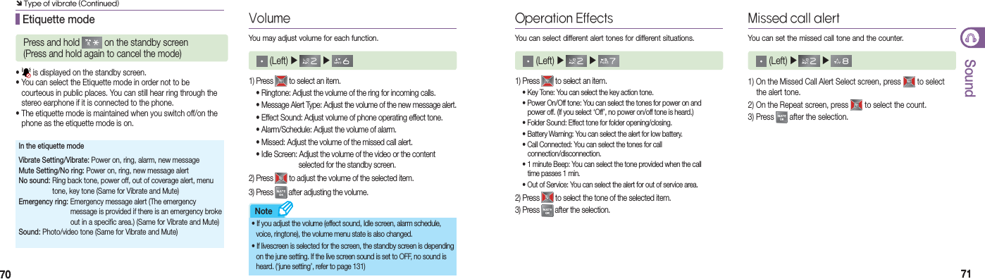 7070 7171SoundNote Etiquette modePress and hold   on the standby screen(Press and hold again to cancel the mode)•   is displayed on the standby screen.• You can select the Etiquette mode in order not to be    courteous in public places. You can still hear ring through the    stereo earphone if it is connected to the phone.• The etiquette mode is maintained when you switch off/on the    phone as the etiquette mode is on.In the etiquette modeVibrate Setting/Vibrate: Power on, ring, alarm, new messageMute Setting/No ring: Power on, ring, new message alertNo sound: Ring back tone, power off, out of coverage alert, menu    tone, key tone (Same for Vibrate and Mute)Emergency ring: Emergency message alert (The emergency       message is provided if there is an emergency broke        out in a specific area.) (Same for Vibrate and Mute)Sound: Photo/video tone (Same for Vibrate and Mute)VolumeYou may adjust volume for each function. (Left) ▶   ▶ 1) Press   to select an item.  • Ringtone: Adjust the volume of the ring for incoming calls.  • Message Alert Type: Adjust the volume of the new message alert.  • Effect Sound: Adjust volume of phone operating effect tone.  • Alarm/Schedule: Adjust the volume of alarm.  • Missed: Adjust the volume of the missed call alert.  • Idle Screen: Adjust the volume of the video or the content      selected for the standby screen.2) Press   to adjust the volume of the selected item.3) Press   after adjusting the volume.• If you adjust the volume (effect sound, Idle screen, alarm schedule,    voice, ringtone), the volume menu state is also changed. • If livescreen is selected for the screen, the standby screen is depending    on the june setting. If the live screen sound is set to OFF, no sound is    heard. (‘june setting’, refer to page 131)Operation EffectsYou can select different alert tones for different situations. (Left) ▶   ▶ 1) Press   to select an item.  • Key Tone: You can select the key action tone.  • Power On/Off tone: You can select the tones for power on and       power off. (If you select ‘Off’, no power on/off tone is heard.)  • Folder Sound: Effect tone for folder opening/closing.  • Battery Warning: You can select the alert for low battery.  • Call Connected: You can select the tones for call      connection/disconnection.  • 1 minute Beep: You can select the tone provided when the call       time passes 1 min.   • Out of Service: You can select the alert for out of service area.2) Press   to select the tone of the selected item.3) Press   after the selection.Missed call alertYou can set the missed call tone and the counter. (Left) ▶   ▶ 1) On the Missed Call Alert Select screen, press   to select    the alert tone.2) On the Repeat screen, press   to select the count.3) Press   after the selection.Ô Type of vibrate (Continued)