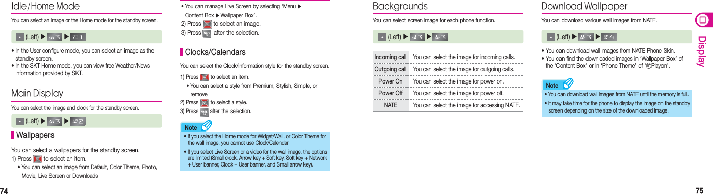 7474 7575DisplayNoteNoteIdle/Home ModeYou can select an image or the Home mode for the standby screen.• In the User configure mode, you can select an image as the    standby screen.  • In the SKT Home mode, you can view free Weather/News    information provided by SKT.Main DisplayYou can select the image and clock for the standby screen. WallpapersYou can select a wallpapers for the standby screen.1) Press   to select an item. •  You can select an image from Default, Color Theme, Photo,   Movie, Live Screen or Downloads You can select the Clock/Information style for the standby screen.1) Press   to select an item. • You can select a style from Premium, Stylish, Simple, or    remove2) Press   to select a style.3) Press   after the selection. Clocks/Calendars• If you select the Home mode for Widget/Wall, or Color Theme for      the wall image, you cannot use Clock/Calendar• If you select Live Screen or a video for the wall image, the options        are limited (Small clock, Arrow key + Soft key, Soft key + Network      + User banner, Clock + User banner, and Small arrow key). BackgroundsYou can select screen image for each phone function.  (Left) ▶   ▶ Download WallpaperYou can download various wall images from NATE. (Left) ▶   ▶ • You can download wall images from NATE Phone Skin.• You can find the downloaded images in ‘Wallpaper Box’ of    the ‘Content Box’ or in ‘Phone Theme’ of ‘ⓜPlayon’.• You can download wall images from NATE until the memory is full.• It may take time for the phone to display the image on the standby      screen depending on the size of the downloaded image.Incoming call  You can select the image for incoming calls.Outgoing call  You can select the image for outgoing calls.Power On  You can select the image for power on.Power Off You can select the image for power off.NATE  You can select the image for accessing NATE.•  You can manage Live Screen by selecting ‘Menu ▶  Content Box ▶ Wallpaper Box’.2) Press   to select an image.3) Press   after the selection. (Left) ▶   ▶  (Left) ▶   ▶ 