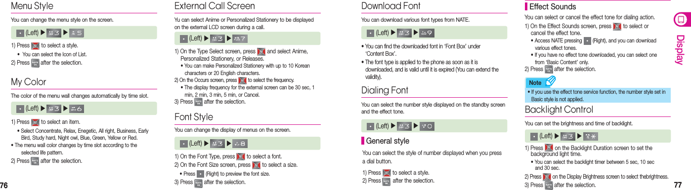 7676 7777DisplayNoteMy ColorThe color of the menu wall changes automatically by time slot.  (Left) ▶   ▶   Menu StyleYou can change the menu style on the screen. (Left) ▶   ▶    1) Press   to select a style. •  You can select the Icon of List.2) Press   after the selection.1) Press   to select an item. • Select Concentrate, Relax, Enegetic, All right, Business, Early      Bird, Study hard, Night owl, Blue, Green, Yellow or Red. • The menu wall color changes by time slot according to the     selected life pattern.2) Press   after the selection.External Call ScreenYu can select Anime or Personalized Stationery to be displayed on the external LCD screen during a call.  (Left) ▶   ▶ 1) On the Type Select screen, press   and select Anime,    Personalized Stationery, or Releases.   • You can make Personalized Stationery with up to 10 Korean      characters or 20 English characters.2) On the Occurs screen, press   to select the frequency.  • The display frequency for the external screen can be 30 sec, 1      min, 2 min, 3 min, 5 min, or Cancel. 3) Press   after the selection.Font StyleYou can change the display of menus on the screen. (Left) ▶   ▶    1) On the Font Type, press   to select a font.2) On the Font Size screen, press   to select a size. • Press   (Right) to preview the font size.3) Press   after the selection.Download FontYou can download various font types from NATE. (Left) ▶   ▶    • You can find the downloaded font in ‘Font Box’ under   ‘Content Box’.• The font type is applied to the phone as soon as it is    downloaded, and is valid until it is expired (You can extend the   validity).Dialing FontYou can select the number style displayed on the standby screen and the effect tone.  General styleYou can select the style of number displayed when you press a dial button. 1) Press   to select a style.2) Press   after the selection.You can select or cancel the effect tone for dialing action.1) On the Effect Sounds screen, press   to select or    cancel the effect tone.   • Access NATE pressing   (Right), and you can download      various effect tones.   • If you have no effect tone downloaded, you can select one      from ‘Basic Content’ only.2) Press   after the selection. Effect Sounds (Left) ▶   ▶     Backlight ControlYou can set the brightness and time of backlight. (Left) ▶   ▶     1) Press   on the Backlight Duration screen to set the    background light time. • You can select the backlight timer between 5 sec, 10 sec      and 30 sec.2) Press   on the Display Brightness screen to select thebrightness.3) Press   after the selection.•  If you use the effect tone service function, the number style set in   Basic style is not applied.