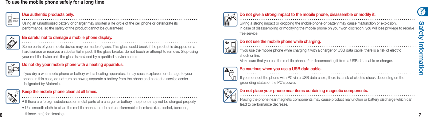 66 77Safety InformationTo use the mobile phone safely for a long timeUse authentic products only.Using an unauthorized battery or charger may shorten a life cycle of the cell phone or deteriorate its  performance, so the safety of the product cannot be guaranteedBe careful not to damage a mobile phone display.Some parts of your mobile device may be made of glass. This glass could break if the product is dropped on a hard surface or receives a substantial impact. If the glass breaks, do not touch or attempt to remove. Stop using your mobile device until the glass is replaced by a qualified service center. Do not dry your mobile phone with a heating apparatus.If you dry a wet mobile phone or battery with a heating apparatus, it may cause explosion or damage to your phone. In this case, do not turn on power, separate a battery from the phone and contact a service center designated by Motorola.Be cautious when you use a USB data cable.If you connect the phone with PC via a USB data cable, there is a risk of electric shock depending on the grounding status of the PC’s power.Do not place your phone near items containing magnetic components.Placing the phone near magnetic components may cause product malfunction or battery discharge which can lead to performance decrease.Do not use the mobile phone while charging.If you use the mobile phone while charging it with a charger or USB data cable, there is a risk of electric shock or fire.  Make sure that you use the mobile phone after disconnecting it from a USB data cable or charger.Do not give a strong impact to the mobile phone, disassemble or modify it.Giving a strong impact or dropping the mobile phone or battery may cause malfunction or explosion.  In case of disassembling or modifying the mobile phone on your won discretion, you will lose privilege to receive free service. Keep the mobile phone clean at all times.• If there are foreign substances on metal parts of a charger or battery, the phone may not be charged properly.•   Use smooth cloth to clean the mobile phone and do not use flammable chemicals (i.e. alcohol, benzene,   thinner, etc.) for cleaning.