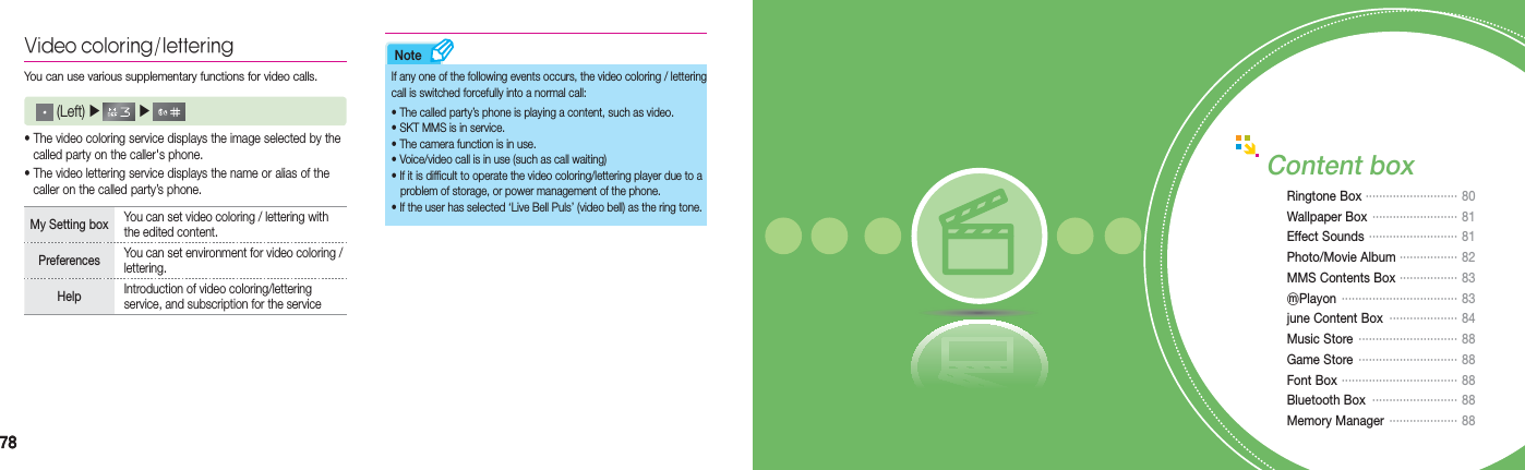 7878NoteVideo coloring/letteringYou can use various supplementary functions for video calls.  (Left) ▶   ▶     • The video coloring service displays the image selected by the      called party on the caller&apos;s phone.• The video lettering service displays the name or alias of the      caller on the called party’s phone.My Setting box  You can set video coloring / lettering with the edited content.Preferences  You can set environment for video coloring / lettering.Help  Introduction of video coloring/lettering service, and subscription for the serviceIf any one of the following events occurs, the video coloring / lettering call is switched forcefully into a normal call:• The called party’s phone is playing a content, such as video.• SKT MMS is in service.• The camera function is in use. • Voice/video call is in use (such as call waiting)• If it is difficult to operate the video coloring/lettering player due to a      problem of storage, or power management of the phone.• If the user has selected ‘Live Bell Puls’ (video bell) as the ring tone.Content boxRingtone Box ··························· 80Wallpaper Box  ·························  81Effect Sounds  ··························   81Photo/Movie Album ················· 82MMS Contents Box  ················· 83ⓜPlayon  ··································   83june Content Box  ···················· 84Music Store  ····························· 88Game Store  ····························· 88Font Box  ·································· 88Bluetooth Box  ························· 88Memory Manager  ···················· 88
