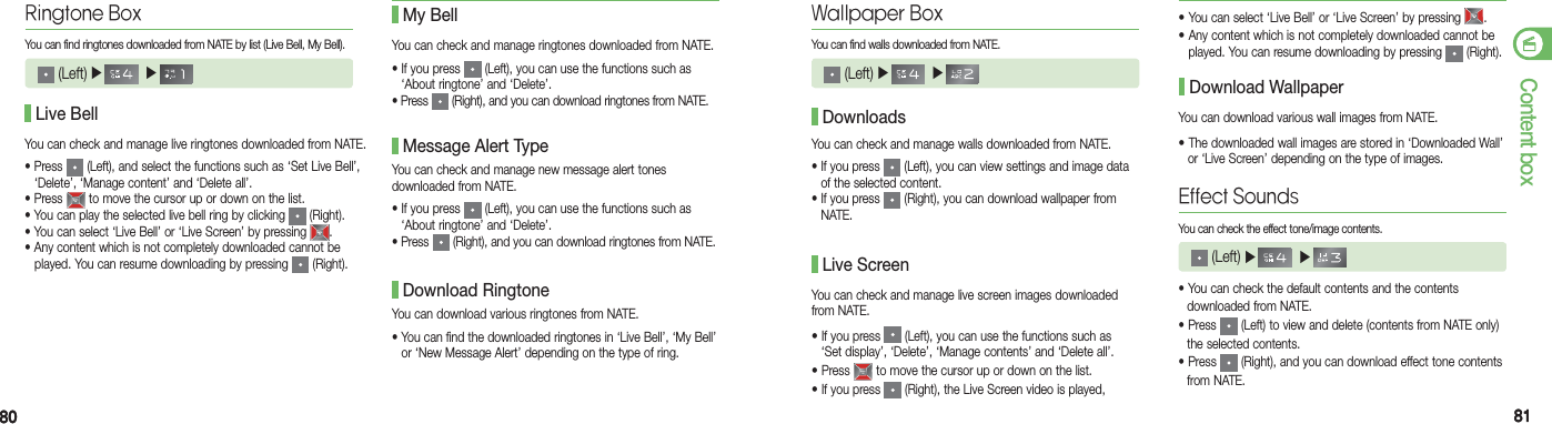 8080 8181Content boxRingtone BoxYou can find ringtones downloaded from NATE by list (Live Bell, My Bell). (Left) ▶    ▶     Live BellYou can check and manage ringtones downloaded from NATE.•  If you press   (Left), you can use the functions such as   ‘About ringtone’ and ‘Delete’.•  Press   (Right), and you can download ringtones from NATE. My BellYou can check and manage new message alert tones  downloaded from NATE.•  If you press   (Left), you can use the functions such as  ‘About ringtone’ and ‘Delete’.•  Press   (Right), and you can download ringtones from NATE. Message Alert TypeYou can download various ringtones from NATE.•  You can find the downloaded ringtones in ‘Live Bell’, ‘My Bell’  or ‘New Message Alert’ depending on the type of ring. Download RingtoneWallpaper BoxYou can find walls downloaded from NATE. (Left) ▶    ▶     You can check and manage walls downloaded from NATE.•  If you press   (Left), you can view settings and image data of the selected content.•  If you press   (Right), you can download wallpaper from NATE. DownloadsYou can check and manage live screen images downloaded from NATE.• If you press   (Left), you can use the functions such as   ‘Set display’, ‘Delete’, ‘Manage contents’ and ‘Delete all’.• Press   to move the cursor up or down on the list.• If you press   (Right), the Live Screen video is played, Live Screen• You can select ‘Live Bell’ or ‘Live Screen’ by pressing  .• Any content which is not completely downloaded cannot be    played. You can resume downloading by pressing   (Right).  You can download various wall images from NATE.• The downloaded wall images are stored in ‘Downloaded Wall’    or ‘Live Screen’ depending on the type of images. Download WallpaperEffect SoundsYou can check the effect tone/image contents. (Left) ▶    ▶     • You can check the default contents and the contents   downloaded from NATE.• Press   (Left) to view and delete (contents from NATE only)    the selected contents.• Press   (Right), and you can download effect tone contents   from NATE.You can check and manage live ringtones downloaded from NATE.• Press   (Left), and select the functions such as ‘Set Live Bell’,    ‘Delete’, ‘Manage content’ and ‘Delete all’.• Press   to move the cursor up or down on the list.• You can play the selected live bell ring by clicking   (Right).• You can select ‘Live Bell’ or ‘Live Screen’ by pressing  .• Any content which is not completely downloaded cannot be      played. You can resume downloading by pressing   (Right).  