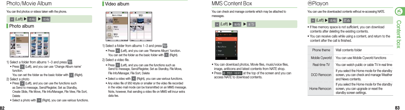 8282 8383Content boxPhoto/Movie AlbumYou can find photos or videos taken with the phone. (Left) ▶    ▶     1) Select a folder from albums 1~3 and press  . • Press   (Left), and you can use ‘Change Album name’   function.      You can set the folder as the basic folder with   (Right).2) Select a photo • Press   (Left), and you can use the functions such      as Send to message, Send/Register, Set as Standby,      Create Slide, File Move, File Info/Manager, File View, File Sort,    Delete    • Select a photo with   (Right), you can use various functions. Photo album1) Select a folder from albums 1~3 and press  . • Press   (Left), and you can use ‘Rename Album’ function.      You can set the folder as the basic folder with   (Right).2) Select a video file. • Press   (Left), and you can use the functions such as      Send to message, Send/Register, Set as Standby, File Move,      File Info/Manager, File Sort, Delete    • Select a video with   (Right), you can use various functions.  • Any video file of 950 kbyte or smaller or the video file recorded      in the video mail mode can be transmitted on an MMS message.      Note, however, that sending a video file on MMS will incur extra    data fee. Video album MMS Content BoxYou can check and manage contents which may be attached to  messages. (Left) ▶    ▶     • You can download photos, Movie files, music/voice files,    image, aniticons and latest contents from NATE shop.• Press   at the top of the screen and you can    access NATE to download contents.ⓜPlayonYou can use the downloaded contents without re-accessing NATE. (Left) ▶    ▶    • If free memory space is not sufficient, you can download    contents after deleting the existing contents.• You can receive calls while using a content, and return to the    content after the call is finished.Phone theme  Wall contents folderMobile Cyworld  You can use Mobile Cyworld functionsReal-time TV  You can watch public or cable TV in real timeDCD RemoconIf you select the Home mode for the standby screen, you can check and manage Weather and News contents.Home RemoconIf you select the Home mode for the standby screen, you can upgrade or reset the standby screen settings.