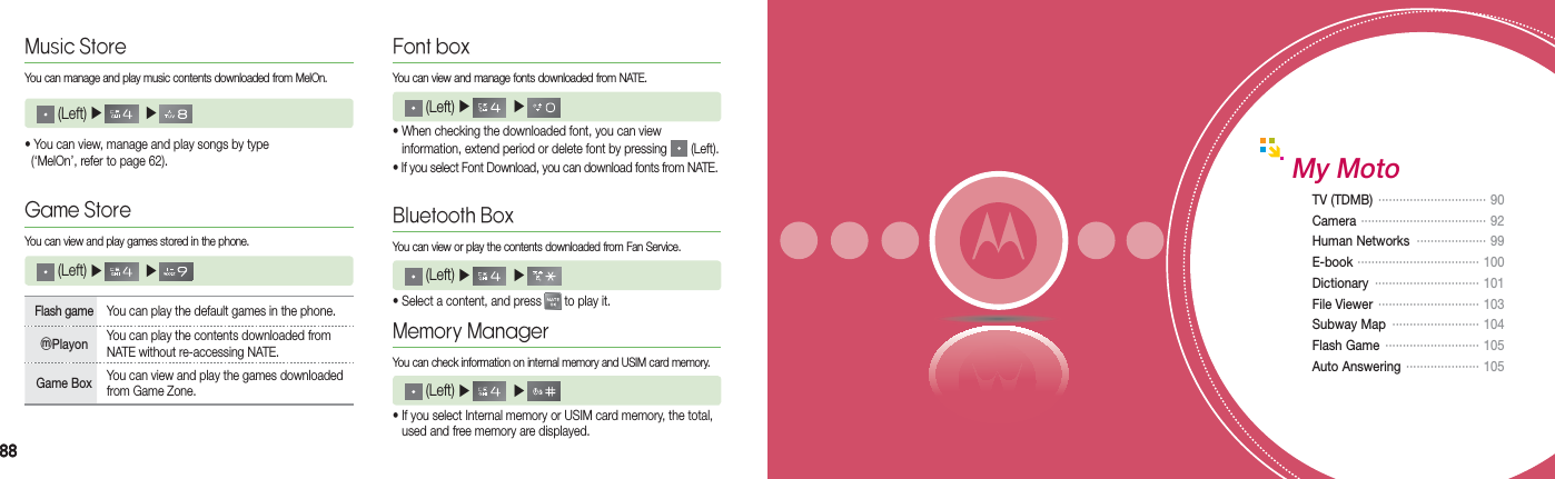 8888Font boxYou can view and manage fonts downloaded from NATE. (Left) ▶    ▶   • When checking the downloaded font, you can view    information, extend period or delete font by pressing   (Left).• If you select Font Download, you can download fonts from NATE.Bluetooth Box You can view or play the contents downloaded from Fan Service. (Left) ▶    ▶   • Select a content, and press   to play it.Memory ManagerYou can check information on internal memory and USIM card memory. (Left) ▶    ▶   • If you select Internal memory or USIM card memory, the total,    used and free memory are displayed.My MotoTV (TDMB)  ·······························  90Camera  ····································   92Human Networks  ···················· 99E-book  ···································   100Dictionary  ······························  101File Viewer  ·····························  103Subway Map  ·························  104Flash Game  ···························  105Auto Answering  ·····················  105Music StoreYou can manage and play music contents downloaded from MelOn. (Left) ▶    ▶  • You can view, manage and play songs by type    (‘MelOn’, refer to page 62).Game StoreYou can view and play games stored in the phone.Flash game  You can play the default games in the phone.ⓜPlayon You can play the contents downloaded from NATE without re-accessing NATE.Game Box You can view and play the games downloaded from Game Zone. (Left) ▶    ▶  