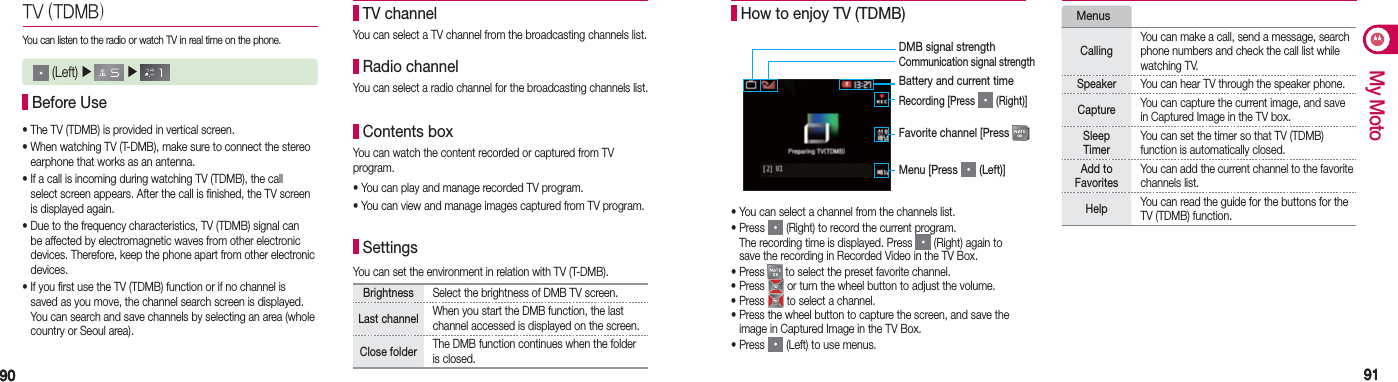 9090 9191My MotoTV (TDMB)You can listen to the radio or watch TV in real time on the phone. Before Use• The TV (TDMB) is provided in vertical screen.• When watching TV (T-DMB), make sure to connect the stereo    earphone that works as an antenna.• If a call is incoming during watching TV (TDMB), the call    select screen appears. After the call is finished, the TV screen    is displayed again.• Due to the frequency characteristics, TV (TDMB) signal can    be affected by electromagnetic waves from other electronic    devices. Therefore, keep the phone apart from other electronic   devices.• If you first use the TV (TDMB) function or if no channel is    saved as you move, the channel search screen is displayed.    You can search and save channels by selecting an area (whole    country or Seoul area). (Left) ▶   ▶      TV channelYou can select a TV channel from the broadcasting channels list. Radio channelYou can select a radio channel for the broadcasting channels list. Contents boxYou can watch the content recorded or captured from TV program.• You can play and manage recorded TV program.• You can view and manage images captured from TV program. SettingsYou can set the environment in relation with TV (T-DMB).Brightness  Select the brightness of DMB TV screen.Last channel When you start the DMB function, the last channel accessed is displayed on the screen. Close folder The DMB function continues when the folder is closed.• You can select a channel from the channels list.• Press   (Right) to record the current program.  The recording time is displayed. Press   (Right) again to    save the recording in Recorded Video in the TV Box.• Press   to select the preset favorite channel.• Press   or turn the wheel button to adjust the volume.• Press   to select a channel.• Press the wheel button to capture the screen, and save the    image in Captured Image in the TV Box.• Press   (Left) to use menus. How to enjoy TV (TDMB) MenusCallingYou can make a call, send a message, search phone numbers and check the call list while watching TV.Speaker You can hear TV through the speaker phone.Capture  You can capture the current image, and save in Captured Image in the TV box.Sleep Timer You can set the timer so that TV (TDMB)  function is automatically closed.  Add to  FavoritesYou can add the current channel to the favorite channels list.Help  You can read the guide for the buttons for the TV (TDMB) function. DMB signal strength Communication signal strengthBattery and current timeRecording [Press   (Right)]Favorite channel [Press  ]Menu [Press   (Left)]