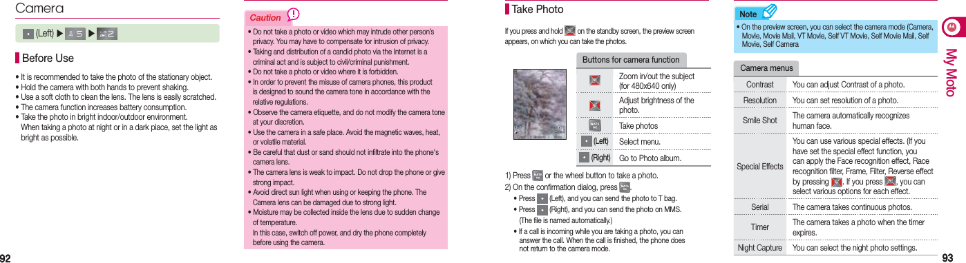 9292 9393My MotoCautionNoteCamera (Left) ▶   ▶   Before Use• It is recommended to take the photo of the stationary object.• Hold the camera with both hands to prevent shaking.• Use a soft cloth to clean the lens. The lens is easily scratched.• The camera function increases battery consumption.• Take the photo in bright indoor/outdoor environment.    When taking a photo at night or in a dark place, set the light as    bright as possible.• Do not take a photo or video which may intrude other person’s    privacy. You may have to compensate for intrusion of privacy.• Taking and distribution of a candid photo via the Internet is a    criminal act and is subject to civil/criminal punishment. • Do not take a photo or video where it is forbidden.• In order to prevent the misuse of camera phones, this product    is designed to sound the camera tone in accordance with the   relative regulations.• Observe the camera etiquette, and do not modify the camera tone    at your discretion.• Use the camera in a safe place. Avoid the magnetic waves, heat,    or volatile material.• Be careful that dust or sand should not infiltrate into the phone&apos;s   camera lens.• The camera lens is weak to impact. Do not drop the phone or give   strong impact.• Avoid direct sun light when using or keeping the phone. The    Camera lens can be damaged due to strong light.• Moisture may be collected inside the lens due to sudden change   of temperature.  In this case, switch off power, and dry the phone completely    before using the camera.If you press and hold   on the standby screen, the preview screen appears, on which you can take the photos. Take Photo• On the preview screen, you can select the camera mode (Camera,    Movie, Movie Mail, VT Movie, Self VT Movie, Self Movie Mail, Self    Movie, Self CameraButtons for camera functionZoom in/out the subject  (for 480x640 only)Adjust brightness of the photo.Take photos (Left)Select menu. (Right)Go to Photo album.1) Press   or the wheel button to take a photo.2) On the confirmation dialog, press  . • Press   (Left), and you can send the photo to T bag.  • Press   (Right), and you can send the photo on MMS.      (The file is named automatically.)  • If a call is incoming while you are taking a photo, you can      answer the call. When the call is finished, the phone does      not return to the camera mode.Camera menusContrast You can adjust Contrast of a photo.Resolution You can set resolution of a photo.Smile Shot  The camera automatically recognizes human face.Special EffectsYou can use various special effects. (If you have set the special effect function, you can apply the Face recognition effect, Race recognition filter, Frame, Filter, Reverse effect by pressing  . If you press  , you can select various options for each effect.Serial The camera takes continuous photos.Timer  The camera takes a photo when the timer expires.Night Capture You can select the night photo settings.