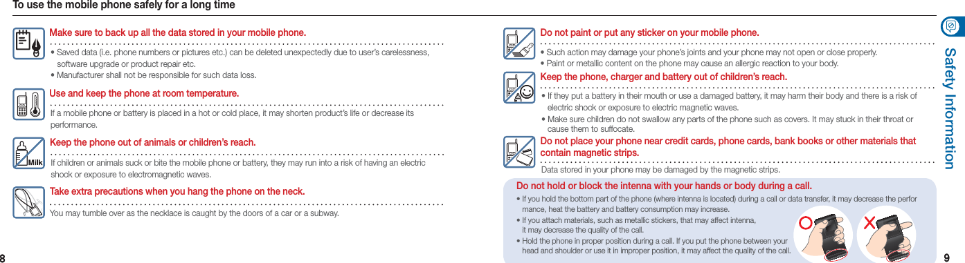 88 99Safety InformationDo not hold or block the intenna with your hands or body during a call.• If you hold the bottom part of the phone (where intenna is located) during a call or data transfer, it may decrease the perfor    mance, heat the battery and battery consumption may increase.• If you attach materials, such as metallic stickers, that may affect intenna,    it may decrease the quality of the call.• Hold the phone in proper position during a call. If you put the phone between your    head and shoulder or use it in improper position, it may affect the quality of the call.To use the mobile phone safely for a long timeKeep the phone out of animals or children’s reach.If children or animals suck or bite the mobile phone or battery, they may run into a risk of having an electric shock or exposure to electromagnetic waves.Use and keep the phone at room temperature.If a mobile phone or battery is placed in a hot or cold place, it may shorten product’s life or decrease its performance.Make sure to back up all the data stored in your mobile phone.• Saved data (i.e. phone numbers or pictures etc.) can be deleted unexpectedly due to user’s carelessness,     software upgrade or product repair etc. • Manufacturer shall not be responsible for such data loss.Take extra precautions when you hang the phone on the neck.You may tumble over as the necklace is caught by the doors of a car or a subway.Do not place your phone near credit cards, phone cards, bank books or other materials that  contain magnetic strips.Data stored in your phone may be damaged by the magnetic strips.Keep the phone, charger and battery out of children’s reach.• If they put a battery in their mouth or use a damaged battery, it may harm their body and there is a risk of    electric shock or exposure to electric magnetic waves. • Make sure children do not swallow any parts of the phone such as covers. It may stuck in their throat or    cause them to suffocate.Do not paint or put any sticker on your mobile phone.• Such action may damage your phone’s joints and your phone may not open or close properly. • Paint or metallic content on the phone may cause an allergic reaction to your body.