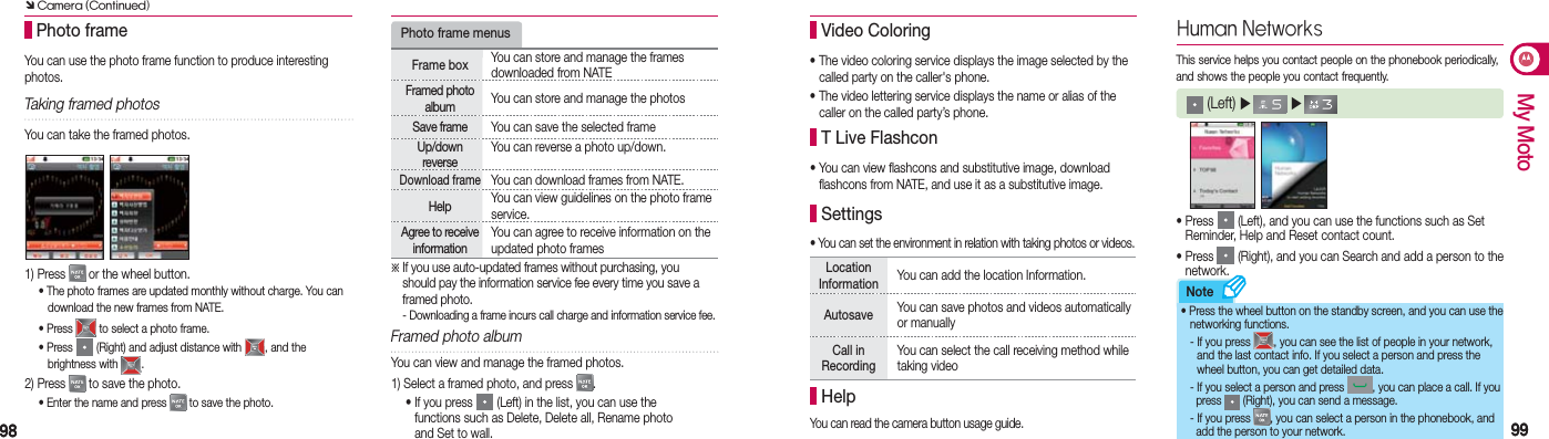 9898 9999My MotoNote Photo frameTaking framed photos1) Press   or the wheel button.  • The photo frames are updated monthly without charge. You can      download the new frames from NATE. • Press   to select a photo frame. • Press   (Right) and adjust distance with  , and the   brightness with  .2) Press   to save the photo.  • Enter the name and press   to save the photo.※ If you use auto-updated frames without purchasing, you    should pay the information service fee every time you save a   framed photo.  - Downloading a frame incurs call charge and information service fee.Photo frame menusFrame box  You can store and manage the frames downloaded from NATEFramed photo album  You can store and manage the photosSave frame  You can save the selected frameUp/down reverse You can reverse a photo up/down.Download frame You can download frames from NATE.Help  You can view guidelines on the photo frame service.Agree to receive information You can agree to receive information on the updated photo framesFramed photo albumYou can use the photo frame function to produce interesting photos.You can take the framed photos.You can view and manage the framed photos.1) Select a framed photo, and press  . •  If you press   (Left) in the list, you can use the  functions such as Delete, Delete all, Rename photo  and Set to wall.• The video coloring service displays the image selected by the    called party on the caller&apos;s phone.• The video lettering service displays the name or alias of the    caller on the called party’s phone. Video Coloring•  You can view flashcons and substitutive image, download   flashcons fro m NATE, and use it as a substitutive image. T Live Flashcon• You can set the environment in relation with taking photos or videos. SettingsLocation Information  You can add the location Information.Autosave You can save photos and videos automatically or manuallyCall in RecordingYou can select the call receiving method while taking videoYou can read the camera button usage guide. Help  Human Networks (Left) ▶   ▶  •  Press   (Left), and you can use the functions such as Set Reminder, Help and Reset contact count.•  Press   (Right), and you can Search and add a person to the   network.This service helps you contact people on the phonebook periodically, and shows the people you contact frequently.• Press the wheel button on the standby screen, and you can use the   networking functions.   - If you press  , you can see the list of people in your network,      and the last contact info. If you select a person and press the      wheel button, you can get detailed data.  - If you select a person and press  , you can place a call. If you      press   (Right), you can send a message.  - If you press  , you can select a person in the phonebook, and      add the person to your network. Ô Camera (Continued)