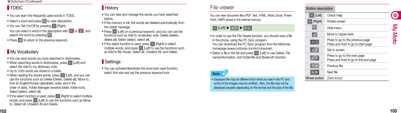 102102 103103My MotoNote• You can view and manage the words you have searched   before.•  If the memory is full, the words are deleted automatically from  the oldest message. • Press   (Left) on a previous keyword, and you can use the   functions such as Add to vocabulary note, Delete (delete,    delete all), Select (select, select all).•  If the select function is used, press   (Right) to select  multiple words, and press   (Left) to use the functions such  as Add to My Vocab, Select all, Unselect All, and Delete. History• You can activate/deactivate the word auto save function,    select font size and set the previous keyword lock. Settings (Left) ▶   ▶   You can view document files (PDF, Text, HTML, Word, Excel, Power Point, HWP) stored in the internal memory.• In order to use the File Viewer function, you should save a file    in the phone, using the PC Sync program.  You can download the PC Sync program from the Motorola   homepage (www.motorola.com/kr/consumer).• Select a file in the list and press   (Left) to use Delete, File    name/information, Sort folder/file and Bluetooth function.• Displayed file may be different from what you see in the PC  and     some of the images may be omitted.  Also, the file may  not be    displayed properly depending on the format and the size of the file.Button description  (Left) Check Help (Right) Rotate screenHide menu Move to Upper levelPress to go to the previous pagePress and hold to go to start pageSet to screenPress to go to the next pagePress and hold to go to the end pagePrevious fileNext fileWheel button Zoon in/out• You can learn the frequently used words in TOEIC.• Select a word and press   to view description.• You can Tab On/Off by pressing   (Right).  You can select a word in the description with   or  , and    search the word by pressing  .• Press   to return to the previous keyword. TOEIC•                You can save words you have searched in dictionaries.•                When searching words in dictionaries, press   (Left) and     select the Add to my dictionary note.•                Up to 1000 words are stored in a folder..•                When reading the stored words, press   (Left), and you can     use the functions such as Delete (Delete, Delete all), Move to,  Sort (in English/Korean alphabetic order, and in the     order of date), Folder Manager (rename folder, folder lock),   Select (select, select all).•                If the select function is used, press   (Right) to select multiple    words, and press   (Left) to use the functions such as Move     to, Select all, Unselect All and Delete. My VocabularyÔ Dictionary (Continued)File viewer