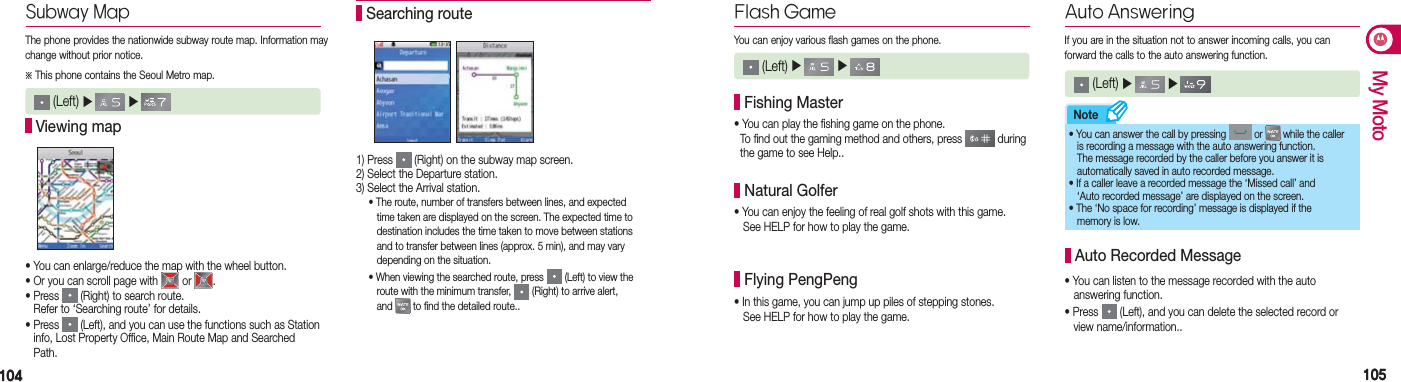 104104 105105My MotoNote1) Press   (Right) on the subway map screen. 2) Select the Departure station.3) Select the Arrival station.  • The route, number of transfers between lines, and expected      time taken are displayed on the screen. The expected time to      destination includes the time taken to move between stations      and to transfer between lines (approx. 5 min), and may vary      depending on the situation.  • When viewing the searched route, press   (Left) to view the      route with the minimum transfer,   (Right) to arrive alert,   and   to find the detailed route.. Searching routeFlash Game (Left) ▶   ▶   You can enjoy various flash games on the phone.• You can play the fishing game on the phone.  To find out the gaming method and others, press   during    the game to see Help.. Fishing Master• You can enjoy the feeling of real golf shots with this game.    See HELP for how to play the game. Natural Golfer• In this game, you can jump up piles of stepping stones.   See HELP for how to play the game. Flying PengPengAuto Answering (Left) ▶   ▶   If you are in the situation not to answer incoming calls, you can  forward the calls to the auto answering function.• You can listen to the message recorded with the auto     answering function.• Press   (Left), and you can delete the selected record or     view name/information.. Auto Recorded Message• You can answer the call by pressing   or   while the caller    is recording a message with the auto answering function.  The message recorded by the caller before you answer it is    automatically saved in auto recorded message.• If a caller leave a recorded message the ‘Missed call’ and    ‘Auto recorded message’ are displayed on the screen.• The ‘No space for recording’ message is displayed if the    memory is low.Subway MapThe phone provides the nationwide subway route map. Information may change without prior notice.※ This phone contains the Seoul Metro map.• You can enlarge/reduce the map with the wheel button.• Or you can scroll page with   or  .• Press   (Right) to search route.  Refer to ‘Searching route’ for details.•  Press   (Left), and you can use the functions such as Station   info, Lost Property Office, Main Route Map and Searched  Path. Viewing map (Left) ▶   ▶   