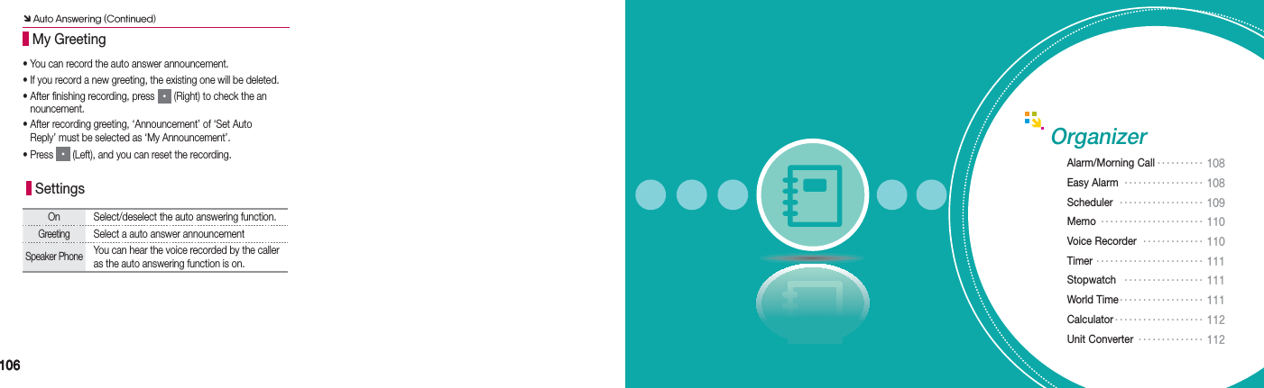 106106Organizer SettingsOn Select/deselect the auto answering function.GreetingSelect a auto answer announcementSpeaker PhoneYou can hear the voice recorded by the caller as the auto answering function is on. • You can record the auto answer announcement.• If you record a new greeting, the existing one will be deleted.• After finishing recording, press   (Right) to check the an  nouncement.• After recording greeting, ‘Announcement’ of ‘Set Auto    Reply’ must be selected as ‘My Announcement’.• Press   (Left), and you can reset the recording. My GreetingÔ Auto Answering (Continued)Alarm/Morning Call •••••••••• 108 Easy Alarm  ••••••••••••••••• 108Scheduler  •••••••••••••••••• 109Memo •••••••••••••••••••••• 110 Voice Recorder  ••••••••••••• 110Timer ••••••••••••••••••••••• 111Stopwatch  ••••••••••••••••• 111 World Time •••••••••••••••••• 111Calculator ••••••••••••••••••• 112Unit Converter •••••••••••••• 112