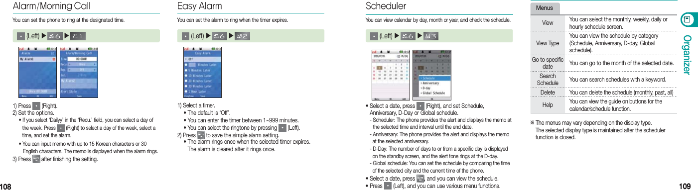 108108 109109OrganizerEasy Alarm (Left) ▶   ▶   1) Select a timer. •                 The default is ‘Off’. •                 You can enter the timer between 1~999 minutes. •                 You can select the ringtone by pressing   (Left).2) Press   to save the simple alarm setting. •                  The alarm rings once when the selected timer expires.   The alarm is cleared after it rings once.Alarm/Morning Call (Left) ▶   ▶   1) Press   (Right).2) Set the options.  • If you select ‘Dailyy’ in the ‘Recu.’ field, you can select a day of      the week. Press   (Right) to select a day of the week, select a      time, and set the alarm.  • You can input memo with up to 15 Korean characters or 30      English characters. The memo is displayed when the alarm rings.3) Press   after finishing the setting.You can set the phone to ring at the designated time. You can set the alarm to ring when the timer expires.•  Select a date, press   (Right), and set Schedule,  Anniversary, D-Day or Global schedule. -  Scheduler: The phone provides the alert and displays the memo at   the selected time and interval until the end date.  - Anniversary: The phone provides the alert and displays the memo      at the selected anniversary.  - D-Day: The number of days to or from a specific day is displayed      on the standby screen, and the alert tone rings at the D-day.  - Global schedule: You can set the schedule by comparing the time      of the selected city and the current time of the phone.• Select a date, press  , and you can view the schedule.• Press   (Left), and you can use various menu functions.Scheduler (Left) ▶   ▶   You can view calendar by day, month or year, and check the schedule.MenusView You can select the monthly, weekly, daily or hourly schedule screen. View TypeYou can view the schedule by category (Schedule, Anniversary, D-day, Global  schedule).Go to specific date You can go to the month of the selected date.Search Schedule You can search schedules with a keyword.Delete You can delete the schedule (monthly, past, all) Help You can view the guide on buttons for the calendar/schedule function.※  The menus may vary depending on the display type.  The selected display type is maintained after the scheduler  function is closed.
