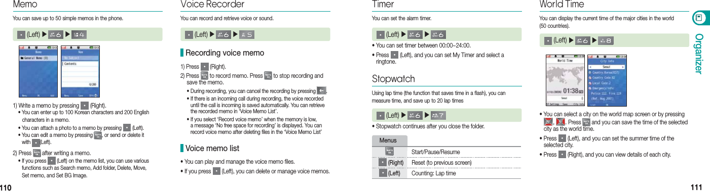 110110 111111OrganizerVoice Recorder (Left) ▶   ▶   You can record and retrieve voice or sound.1) Press   (Right).2) Press   to record memo. Press   to stop recording and    save the memo.  • During recording, you can cancel the recording by pressing  . •  If there is an incoming call during recording, the voice recorded   until the call is incoming is saved automatically. You can retrieve    the recorded memo in ‘Voice Memo List’. •  If you select ‘Record voice memo’ when the memory is low,   a message ‘No free space for recording’ is displayed. You can   record voice memo after deleting files in the ‘Voice Memo List’ Recording voice memo• You can play and manage the voice memo files.• If you press   (Left), you can delete or manage voice memos. Voice memo list1) Write a memo by pressing   (Right).  • You can enter up to 100 Korean characters and 200 English       characters in a memo.  • You can attach a photo to a memo by pressing   (Left). •  You can edit a memo by pressing  , or send or delete it   with  (Left).2) Press   after writing a memo. •  If you press   (Left) on the memo list, you can use various  functions such as Search memo, Add folder, Delete, Move,  Set memo, and Set BG Image.MemoYou can save up to 50 simple memos in the phone. (Left) ▶   ▶   • You can set timer between 00:00~24:00.•  Press   (Left), and you can set My Timer and select a  ringtone.Timer (Left) ▶   ▶   • Stopwatch continues after you close the folder.Stopwatch (Left) ▶   ▶   Menus Start/Pause/Resume (Right) Reset (to previous screen) (Left) Counting: Lap time• You can select a city on the world map screen or by pressing   ,  . Press   and you can save the time of the selected    city as the world time.• Press   (Left), and you can set the summer time of the   selected city.• Press   (Right), and you can view details of each city.World Time (Left) ▶   ▶   You can set the alarm timer.Using lap time (the function that saves time in a flash), you can  measure time, and save up to 20 lap timesYou can display the current time of the major cities in the world  (50 countries).