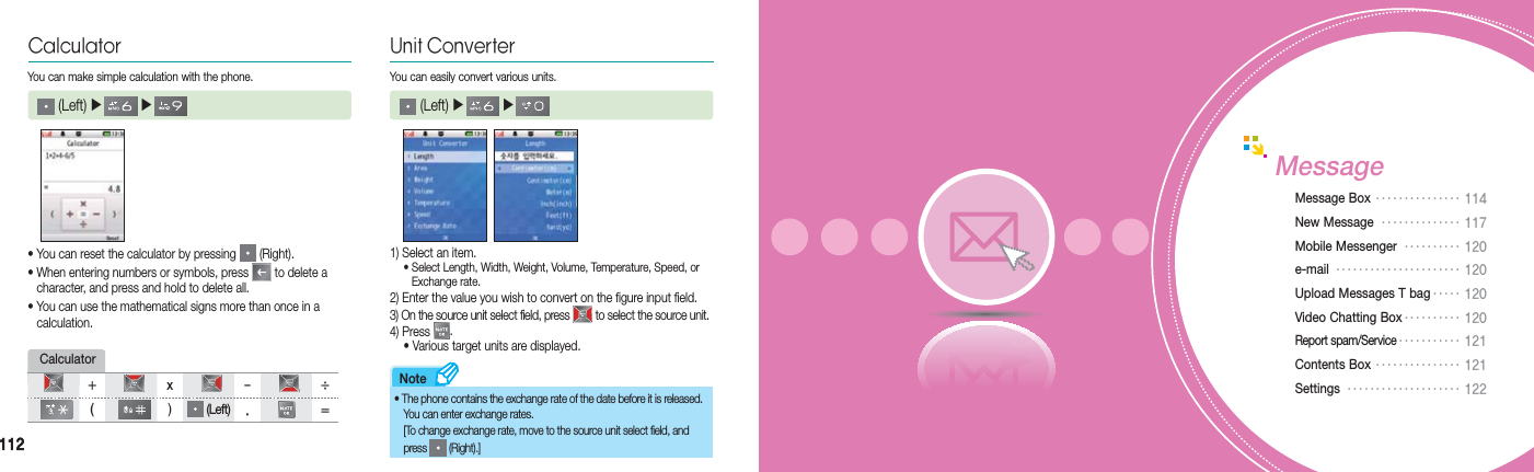 112112Note• You can reset the calculator by pressing   (Right).• When entering numbers or symbols, press   to delete a    character, and press and hold to delete all.• You can use the mathematical signs more than once in a   calculation.Calculator (Left) ▶   ▶   You can make simple calculation with the phone.Calculator+ x - ÷ ( ) (Left) . =Unit ConverterYou can easily convert various units. (Left) ▶   ▶   1) Select an item. •  Select Length, Width, Weight, Volume, Temperature, Speed, or   Exchange rate.2) Enter the value you wish to convert on the figure input field.3) On the source unit select field, press   to select the source unit.4) Press  .  • Various target units are displayed.• The phone contains the exchange rate of the date before it is released.  You can enter exchange rates.  [To change exchange rate, move to the source unit select field, and   press   (Right).]MessageMessage Box ••••••••••••••• 114 New Message  •••••••••••••• 117Mobile Messenger  •••••••••• 120e-mail  •••••••••••••••••••••• 120 Upload Messages T bag ••••• 120Video Chatting Box •••••••••• 120Report spam/Service ••••••••••• 121 Contents Box ••••••••••••••• 121Settings  •••••••••••••••••••• 122