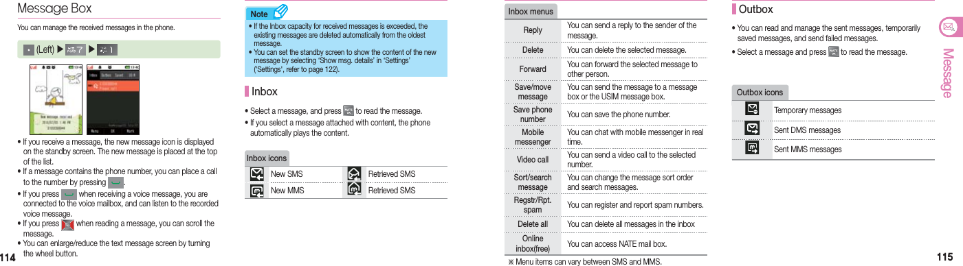 114114 115115MessageNote• If you receive a message, the new message icon is displayed    on the standby screen. The new message is placed at the top    of the list.• If a message contains the phone number, you can place a call    to the number by pressing  .• If you press   when receiving a voice message, you are    connected to the voice mailbox, and can listen to the recorded   voice message.• If you press   when reading a message, you can scroll the   message.• You can enlarge/reduce the text message screen by turning    the wheel button.Message BoxYou can manage the received messages in the phone. (Left) ▶  ▶     • Select a message, and press   to read the message.•  If you select a message attached with content, the phone    automatically plays the content. Inbox•  If the Inbox capacity for received messages is exceeded, the   existing messages are deleted automatically from the oldest   message.•  You can set the standby screen to show the content of the new     message by selecting ‘Show msg. details’ in ‘Settings’   (&apos;Settings&apos;, refer to page 122).Inbox iconsNew SMS Retrieved SMSNew MMS Retrieved SMSOutbox iconsTemporary messagesSent DMS messagesSent MMS messages• You can read and manage the sent messages, temporarily    saved messages, and send failed messages.• Select a message and press   to read the message. OutboxInbox menusReply You can send a reply to the sender of the message.Delete You can delete the selected message.Forward You can forward the selected message to other person.Save/move messageYou can send the message to a message box or the USIM message box.Save phone number You can save the phone number.Mobile  messengerYou can chat with mobile messenger in real time.Video call You can send a video call to the selected number.Sort/search messageYou can change the message sort order and search messages.Regstr/Rpt.spam You can register and report spam numbers.Delete all You can delete all messages in the inboxOnline inbox(free) You can access NATE mail box.※ Menu items can vary between SMS and MMS.