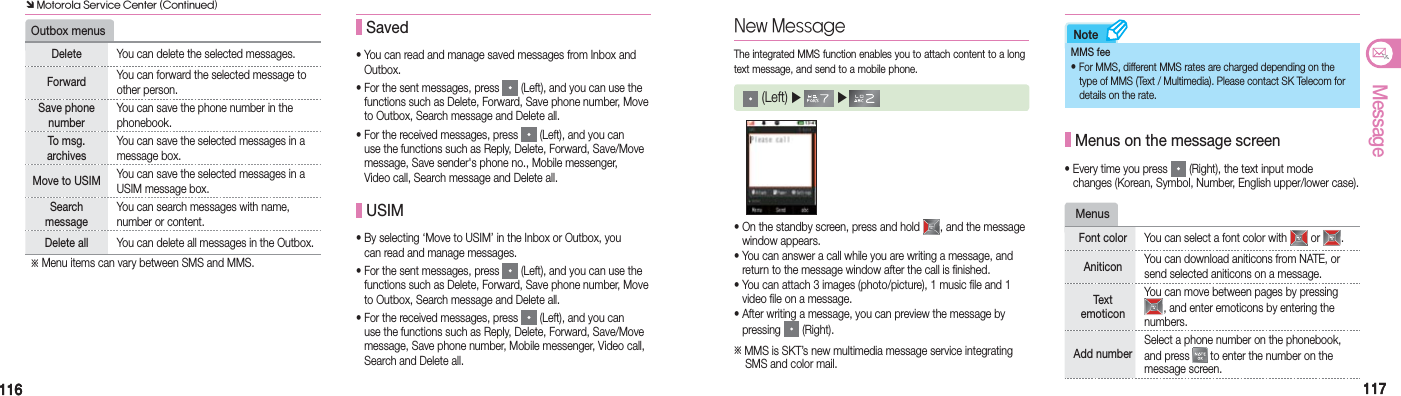 116116 117117MessageNote•  You can read and manage saved messages from Inbox and  Outbox.•  For the sent messages, press   (Left), and you can use the   functions such as Delete, Forward, Save phone number, Move  to Outbox, Search message and Delete all.•  For the received messages, press   (Left), and you can   use the functions such as Reply, Delete, Forward, Save/Move   message, Save sender&apos;s phone no., Mobile messenger,   Video call, Search message and Delete all. Saved USIM•  By selecting ‘Move to USIM’ in the Inbox or Outbox, you   can read and manage messages.•  For the sent messages, press   (Left), and you can use the   functions such as Delete, Forward, Save phone number, Move  to Outbox, Search message and Delete all.•  For the received messages, press   (Left), and you can   use the functions such as Reply, Delete, Forward, Save/Move   message, Save phone number, Mobile messenger, Video call,   Search and Delete all.Outbox menusDelete You can delete the selected messages.Forward You can forward the selected message to other person.Save phone numberYou can save the phone number in the phonebook.To msg. archivesYou can save the selected messages in a message box.Move to USIM You can save the selected messages in a USIM message box.Search  messageYou can search messages with name, number or content.Delete all You can delete all messages in the Outbox.※ Menu items can vary between SMS and MMS.• On the standby screen, press and hold  , and the message   window appears.• You can answer a call while you are writing a message, and    return to the message window after the call is finished.• You can attach 3 images (photo/picture), 1 music file and 1    video file on a message.• After writing a message, you can preview the message by   pressing   (Right).※ MMS is SKT’s new multimedia message service integrating     SMS and color mail.New MessageThe integrated MMS function enables you to attach content to a long text message, and send to a mobile phone. (Left) ▶   ▶     MMS fee• For MMS, different MMS rates are charged depending on the     type of MMS (Text / Multimedia). Please contact SK Telecom for    details on the rate. Menus on the message screen• Every time you press   (Right), the text input mode    changes (Korean, Symbol, Number, English upper/lower case).Menus Font color You can select a font color with   or  .Aniticon You can download aniticons from NATE, or send selected aniticons on a message.Text emoticonYou can move between pages by pressing , and enter emoticons by entering the numbers.Add numberSelect a phone number on the phonebook, and press   to enter the number on the message screen. Ô Motorola Service Center (Continued)