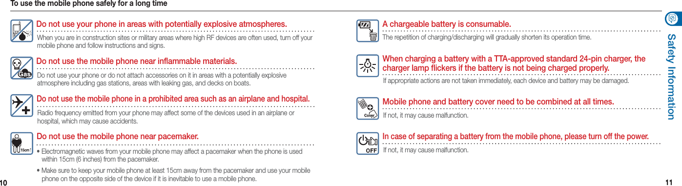 1010 1111Safety InformationDo not use the mobile phone near pacemaker.• Electromagnetic waves from your mobile phone may affect a pacemaker when the phone is used    within 15cm (6 inches) from the pacemaker.• Make sure to keep your mobile phone at least 15cm away from the pacemaker and use your mobile    phone on the opposite side of the device if it is inevitable to use a mobile phone.Do not use your phone in areas with potentially explosive atmospheres. When you are in construction sites or military areas where high RF devices are often used, turn off your mobile phone and follow instructions and signs.Do not use the mobile phone near inflammable materials.Do not use your phone or do not attach accessories on it in areas with a potentially explosive  atmosphere including gas stations, areas with leaking gas, and decks on boats.Do not use the mobile phone in a prohibited area such as an airplane and hospital.Radio frequency emitted from your phone may affect some of the devices used in an airplane or  hospital, which may cause accidents.A chargeable battery is consumable.The repetition of charging/discharging will gradually shorten its operation time.When charging a battery with a TTA-approved standard 24-pin charger, the charger lamp flickers if the battery is not being charged properly.If appropriate actions are not taken immediately, each device and battery may be damaged.Mobile phone and battery cover need to be combined at all times.If not, it may cause malfunction.In case of separating a battery from the mobile phone, please turn off the power.If not, it may cause malfunction.To use the mobile phone safely for a long time