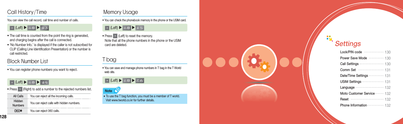 128128Note• The call time is counted from the point the ring is generated,    and charging begins after the call is connected.• ‘No Number Info.’ is displayed if the caller is not subscribed for    CLIP (Calling Line Identification Presentation) or the number is   call restricted.Call History/TimeYou can view the call record, call time and number of calls.  (Left) ▶  ▶      (Left) ▶  ▶     •  Press   (Right) to add a number to the rejected numbers list.Block Number List• You can register phone numbers you want to reject.•  Press   (Left) to reset the memory.  Note that all the phone numbers in the phone or the USIM    card are deleted.All Calls You can reject all the incoming calls.Hidden Numbers You can reject calls with hidden numbers.0604You can reject 060 calls.Memory Usage•  You can check the phonebook memory in the phone or the USIM card. (Left) ▶  ▶     T bag•  You can save and manage phone numbers in T bag in the T World     web site.  (Left) ▶  ▶     •  To use the T bag function, you must be a member of T world.  Visit www.tworld.co.kr for further details.SettingsLock/PIN code  ••••••••••••• 130Power Save Mode  •••••••••• 130Call Settings •••••••••••••••• 130 Comm Set  ••••••••••••••••• 131Date/Time Settings •••••••••• 131USIM Settings ••••••••••••••• 131Language ••••••••••••••••••• 132Moto Customer Service•••••• 132Reset  •••••••••••••••••••••• 132Phone Information ••••••••••• 132