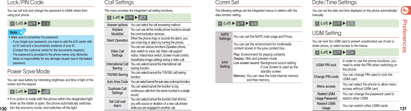 130130 131131PreferencesNoteAnswer options You can select the call answering method.Airplane  ModeSetYou can use all the mobile phone functions except the communication services. Silent Operation When the phone rings or sounds the alarm, you can mute ring or alarm by turning the phone.Video Call  SettingsYou can set various functions (Speaker phone, Auto switch to voice call, Video call support notice, Video/voice switch, Screen mode control, Substitutive image setting) during a video call.International Call BarringYou can select/cancel the international call  barring function. 700/060 Barring You can select/cancel the 700/060 call barring function.Auto Area Code You can select/cancel the auto area code input function.Duplicate Call SettingsYou can select/cancel the function to log  continuous calls from the same number in a single record.Set Call wait AlarmYou can select/cancel the function that informs you with sound or vibration of a new call arrived while you are engaged in another call, (Left) ▶   ▶   Lock/PIN CodeYou can set lock and change the password to inhibit others from using your phone.• If no action is made with the phone within the designated light    timer as the folder is open, the phone automatically switches    into the economy mode, and switches off the light. (Left) ▶   ▶    You can save battery by minimizing brightness and time of light of the screen and the keypad.Power Save ModeThis menu provides the integrated call setting functions.Call Settings (Left) ▶   ▶    •   Make sure to remember the password.  - If you forget your password, you have to visit the A/S center with      an ID card and a documentary evidence of your ID.    (Contact the customer center for the documents required.)  - The password is provided to the phone owner only, Motorola      takes no responsibility for any damage caused due to the leaked    password. NATE Settings You can set the NATE main page and Proxy. june SettingYou can set the environment for multimedia content stored in the june content box.Play: Environment for playing contentsDisplay: Skin and preview mode.Live screen sound:  Background sound setting  if Live Screen is used as the    standby screenMemory:  You can view the total internal memory   and free memory. (Left) ▶   ▶     Comm SetThe following settings are the integrated menus in relation with the data function setting.Date/Time SettingsYou can set the date and time displayed on the phone automatically/manually. (Left) ▶   ▶     USIM Setting You can lock the USIM card to prevent unauthorized use of lost or stolen phone, or select access to the menus. (Left) ▶   ▶     USIM PIN lockIn order to use the phone functions, you need to enter the PIN when switching on the phone  Change PIN code You can change PIN used to lock the USIM cardMenu access You can select the phone to allow menu access without USIM cardRestrict USIM  Usage PasswordYou can change the password used to restrict other USIM Restrict USIM  Usage You can restrict other USIM cards