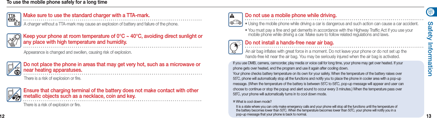 1212 1313Safety Information If you use DMB, camera, camcorder, play media or voice call for long time, your phone may get over heated. If your phone gets over heated, end the program and use it again after cooling down. Your phone checks battery temperature on its own for your safety. When the temperature of the battery raises over 55˚C, phone will automatically stop all the functions and notify you to place the phone in cooler area with a pop-up message. (When the temperature of the battery is between 55˚C to 58˚C, pop-up message will appear and user can choose to continue or stop the popup and alert sound to occur every 3 minutes.) When the temperature pass over 58˚C, your phone will automatically turns in to cool down mode.※   What is cool down mode?  It is a state where you can only make emergency calls and your phone will stop all the functions until the temperature of    the battery becomes lower than 50˚C. When the temperature becomes lower than 50˚C, your phone will notify you in a    pop-up message that your phone is back to normal.To use the mobile phone safely for a long timeEnsure that charging terminal of the battery does not make contact with other metallic objects such as a necklace, coin and key.There is a risk of explosion or fire.Do not place the phone in areas that may get very hot, such as a microwave or near heating apparatuses.There is a risk of explosion or fire.Keep your phone at room temperature of 0°C ~ 40°C, avoiding direct sunlight or any place with high temperature and humidity.Appearance is changed and swollen, causing risk of explosion.Do not install a hands-free near air bag.An air bag inflates with great force in a moment. Do not leave your phone or do not set up the  hands-free kit near the air bag. You may be seriously injured when the air bag is activated. Do not use a mobile phone while driving.• Using the mobile phone while driving a car is dangerous and such action can cause a car accident.• You must pay a fine and get demerits in accordance with the Highway Traffic Act if you use your    mobile phone while driving a car. Make sure to follow related regulations and laws. Make sure to use the standard charger with a TTA-mark.A charger without a TTA-mark may cause an explosion of battery and failure of the phone. 