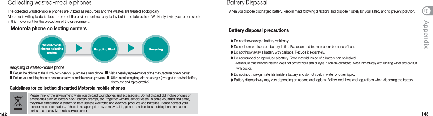 142142 143143AppendixThe collected wasted-mobile phones are utilized as resources and the wastes are treated ecologically.Motorola is willing to do its best to protect the environment not only today but in the future also.  We kindly invite you to participate in this movement for the protection of the environment.Motorola phone collecting centers▶▶Wasted-mobile  phones collecting  centersRecycling Plant RecyclingRecycling of wasted-mobile phone Return the old one to the distributor when you purchase a new phone.    Visit a near-by representative of the manufacturer or A/S center. Return your mobile phone to a representative of mobile service provider.      Utilize a collecting bag with no charger (arranged in provincial office,  distributor, and representative)Guidelines for collecting discarded Motorola mobile phonesPlease think of the environment when you discard your phones and accessories. Do not discard old mobile phones or accessories such as battery pack, battery charger, etc., together with household waste. In some countries and areas, they have established a system to treat useless electronic and electrical products and batteries. Please contact your area for more information.. If there is no appropriate system available, please send useless mobile phone and acces-sories to a nearby Motorola service center.Collecting wasted-mobile phonesWhen you dispose discharged battery, keep in mind following directions and dispose it safely for your safety and to prevent pollution.● Do not throw away a battery recklessly.● Do not burn or dispose a battery in fire. Explosion and fire may occur because of heat.● Do not throw away a battery with garbage. Recycle it separately.● Do not remodel or reproduce a battery. Toxic material inside of a battery can be leaked.  - Make sure that the toxic material does not contact your skin or eyes. If you are contacted, wash immediately with running water and consult    with doctor.● Do not input foreign materials inside a battery and do not soak in water or other liquid.● Battery disposal way may vary depending on nations and regions. Follow local laws and regulations when disposing the battery.Battery disposal precautionsBattery Disposal