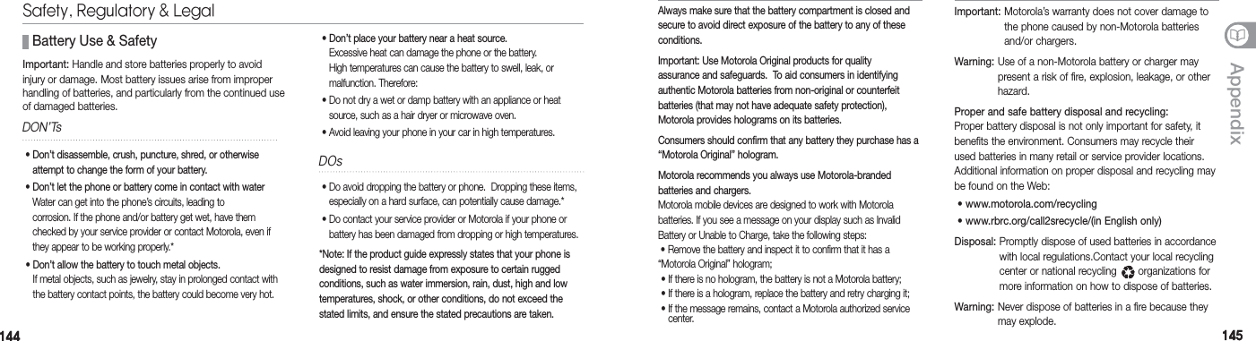 144144 145145Appendix •  Do avoid dropping the battery or phone.  Dropping these items,especially on a hard surface, can potentially cause damage.*  •  Do contact your service provider or Motorola if your phone or battery has been damaged from dropping or high temperatures.*Note: If the product guide expressly states that your phone is designed to resist damage from exposure to certain rugged  conditions, such as water immersion, rain, dust, high and low temperatures, shock, or other conditions, do not exceed the stated limits, and ensure the stated precautions are taken.  Important:  Handle and store batteries properly to avoidinjury or damage. Most battery issues arise from improper handling of batteries, and particularly from the continued use of damaged batteries.  Battery Use &amp; SafetyDON’Ts •  Don’t disassemble, crush, puncture, shred, or otherwise attempt to change the form of your battery.  •  Don’t let the phone or battery come in contact with water Water can get into the phone’s circuits, leading to  corrosion. If the phone and/or battery get wet, have them checked by your service provider or contact Motorola, even if they appear to be working properly.* •   Don’t allow the battery to touch metal objects. If metal objects, such as jewelry, stay in prolonged contact with the battery contact points, the battery could become very hot.DOsSafety, Regulatory &amp; Legal •  Don’t place your battery near a heat source. Excessive heat can damage the phone or the battery.  High temperatures can cause the battery to swell, leak, or  malfunction. Therefore: •  Do not dry a wet or damp battery with an appliance or heat source, such as a hair dryer or microwave oven. •  Avoid leaving your phone in your car in high temperatures.Always make sure that the battery compartment is closed and secure to avoid direct exposure of the battery to any of these conditions. Important: Use Motorola Original products for quality  assurance and safeguards.  To aid consumers in identifying authentic Motorola batteries from non-original or counterfeit  batteries (that may not have adequate safety protection), Motorola provides holograms on its batteries.Consumers should confirm that any battery they purchase has a “Motorola Original” hologram.Motorola recommends you always use Motorola-branded  batteries and chargers. Motorola mobile devices are designed to work with Motorola  batteries. If you see a message on your display such as Invalid Battery or Unable to Charge, take the following steps:  • Remove the battery and inspect it to confirm that it has a “Motorola Original” hologram; • If there is no hologram, the battery is not a Motorola battery; • If there is a hologram, replace the battery and retry charging it; •  If the message remains, contact a Motorola authorized service center.Important:  Motorola’s warranty does not cover damage to the phone caused by non-Motorola batteries and/or chargers. Warning:  Use of a non-Motorola battery or charger may present a risk of fire, explosion, leakage, or other hazard. Proper and safe battery disposal and recycling: Proper battery disposal is not only important for safety, it benefits the environment. Consumers may recycle their used batteries in many retail or service provider locations.  Additional information on proper disposal and recycling may be found on the Web:  •  www.motorola.com/recycling •  www.rbrc.org/call2srecycle/(in English only)Disposal:  Promptly dispose of used batteries in accordance with local regulations.Contact your local recycling center or national recycling       organizations for more information on how to dispose of batteries.Warning:  Never dispose of batteries in a fire because they may explode.