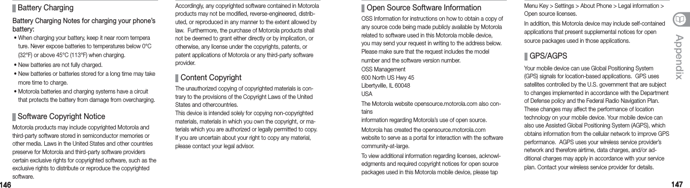146146 147147AppendixBattery Charging Notes for charging your phone’s battery: •   When charging your battery, keep it near room tempera  ture. Never expose batteries to temperatures below 0°C     (32°F) or above 45°C (113°F) when charging.  •  New batteries are not fully charged.  •  New batteries or batteries stored for a long time may take  more time to charge.  •  Motorola batteries and charging systems have a circuit  that protects the battery from damage from overcharging. Battery Charging Software Copyright NoticeMotorola products may include copyrighted Motorola and third-party software stored in semiconductor memories or other media. Laws in the United States and other countries preserve for Motorola and third-party software providers certain exclusive rights for copyrighted software, such as the exclusive rights to distribute or reproduce the copyrighted software.    Content CopyrightThe unauthorized copying of copyrighted materials is con-trary to the provisions of the Copyright Laws of the United States and othercountries. This device is intended solely for copying non-copyrighted materials, materials in which you own the copyright, or ma-terials which you are authorized or legally permitted to copy. If you are uncertain about your right to copy any material, please contact your legal advisor. GPS/AGPSYour mobile device can use Global Positioning System (GPS) signals for location-based applications.  GPS uses satellites controlled by the U.S. government that are subject to changes implemented in accordance with the Department of Defense policy and the Federal Radio Navigation Plan. These changes may affect the performance of location technology on your mobile device. Your mobile device can also use Assisted Global Positioning System (AGPS), which obtains information from the cellular network to improve GPS performance.  AGPS uses your wireless service provider’s network and therefore airtime, data charges, and/or ad-ditional charges may apply in accordance with your service plan. Contact your wireless service provider for details. Open Source Software InformationOSS Information for instructions on how to obtain a copy of any source code being made publicly available by Motorola related to software used in this Motorola mobile device, you may send your request in writing to the address below.  Please make sure that the request includes the model number and the software version number.OSS Management 600 North US Hwy 45 Libertyville, IL 60048 USA The Motorola website opensource.motorola.com also con-tains information regarding Motorola’s use of open source.Motorola has created the opensource.motorola.com website to serve as a portal for interaction with the software community-at-large.To view additional information regarding licenses, acknowl-edgments and required copyright notices for open source packages used in this Motorola mobile device, please tap Accordingly, any copyrighted software contained in Motorola products may not be modified, reverse-engineered, distrib-uted, or reproduced in any manner to the extent allowed by law.  Furthermore, the purchase of Motorola products shall not be deemed to grant either directly or by implication, or otherwise, any license under the copyrights, patents, or patent applications of Motorola or any third-party software provider.Menu Key &gt; Settings &gt; About Phone &gt; Legal information &gt; Open source licenses.In addition, this Motorola device may include self-contained applications that present supplemental notices for open source packages used in those applications.
