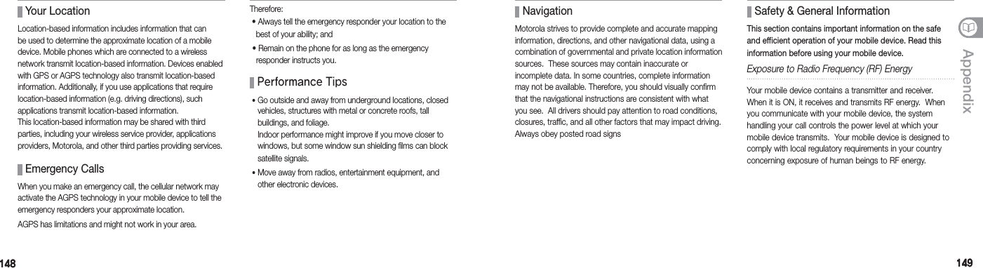 148148 149149Appendix Your LocationLocation-based information includes information that can be used to determine the approximate location of a mobile device. Mobile phones which are connected to a wireless network transmit location-based information. Devices enabled with GPS or AGPS technology also transmit location-based information. Additionally, if you use applications that require location-based information (e.g. driving directions), such  applications transmit location-based information. This location-based information may be shared with third parties, including your wireless service provider, applications providers, Motorola, and other third parties providing services. Emergency CallsWhen you make an emergency call, the cellular network may activate the AGPS technology in your mobile device to tell the emergency responders your approximate location.AGPS has limitations and might not work in your area. Performance Tips䭓 Go outside and away from underground locations, closed vehicles, structures with metal or concrete roofs, tall  buildings, and foliage. Indoor performance might improve if you move closer to windows, but some window sun shielding films can block satellite signals.䭓 Move away from radios, entertainment equipment, and other electronic devices. Therefore:  •   Always tell the emergency responder your location to the best of your ability; and  •  Remain on the phone for as long as the emergency responder instructs you. NavigationMotorola strives to provide complete and accurate mapping information, directions, and other navigational data, using a combination of governmental and private location information sources.  These sources may contain inaccurate or  incomplete data. In some countries, complete information may not be available. Therefore, you should visually confirm that the navigational instructions are consistent with what you see.  All drivers should pay attention to road conditions, closures, traffic, and all other factors that may impact driving. Always obey posted road signs Safety &amp; General InformationThis section contains important information on the safe and efficient operation of your mobile device. Read this information before using your mobile device. Exposure to Radio Frequency (RF) EnergyYour mobile device contains a transmitter and receiver. When it is ON, it receives and transmits RF energy.  When you communicate with your mobile device, the system  handling your call controls the power level at which your mobile device transmits.  Your mobile device is designed to comply with local regulatory requirements in your country concerning exposure of human beings to RF energy.