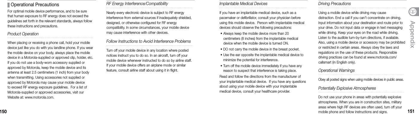 150150 151151AppendixRF Energy Interference/CompatibilityNearly every electronic device is subject to RF energy interference from external sources if inadequately shielded, designed, or otherwise configured for RF energy  compatibility. In some circumstances, your mobile device may cause interference with other devices.Follow Instructions to Avoid Interference ProblemsTurn off your mobile device in any location where posted notices instruct you to do so. In an aircraft, turn off your mobile device whenever instructed to do so by airline staff.  If your mobile device offers an airplane mode or similar  feature, consult airline staff about using it in flight.Implantable Medical DevicesIf you have an implantable medical device, such as a pacemaker or defibrillator, consult your physician before using this mobile device.  Person with implantable medical devices should observe the following precautions:   •  Always keep the mobile device more than 20 centimeters (8 inches) from the implantable medical device when the mobile device is turned ON.  •  DO not carry the mobile device in the breast pocket.  •  Use the ear opposite the implantable medical device to minimize the potential for interference. •  Turn off the mobile device immediately if you have any reason to suspect that interference is taking place. Read and follow the directions from the manufacturer of your implantable medical device.  If you have any questions about using your mobile device with your implantable  medical device, consult your healthcare provider.Driving PrecautionsUsing a mobile device while driving may cause  distraction. End a call if you can’t concentrate on driving. Input information about your destination and route prior to your drive. Do not input data or engage in text messaging while driving. Keep your eyes on the road while driving. Listen to the audible turn-by-turn directions, if available. Also, using a mobile device or accessory may be prohibited or restricted in certain areas. Always obey the laws and regulations on the use of these products. Responsible  driving practices can be found at www.motorola.com/ callsmart (in English only).Operational WarningsObey all posted signs when using mobile devices in public areas. Potentially Explosive AtmospheresDo not use your phone in areas with potentially explosive atmospheres. When you are in construction sites, military areas where high RF devices are often used, turn off your mobile phone and follow instructions and signs. Operational PrecautionsFor optimal mobile device performance, and to be sure that human exposure to RF energy does not exceed the guidelines set forth in the relevant standards, always follow these instructions and precautions.Product OperationWhen placing or receiving a phone call, hold your mobile device just like you do with you landline phone. If you wear the mobile device on your body, always place the mobile device in a Motorola-supplied or approved clip, holder, etc.  If you do not use a body-worn accessory supplied or approved by Motorola, keep the mobile device and its antenna at least 2.5 centimeters (1 inch) from your body when transmitting. Using accessories not supplied or approved by Motorola may cause your mobile device to exceed RF energy exposure guidelines.  For a list of Motorola-supplied or approved accessories, visit our Website at: www.motorola.com.