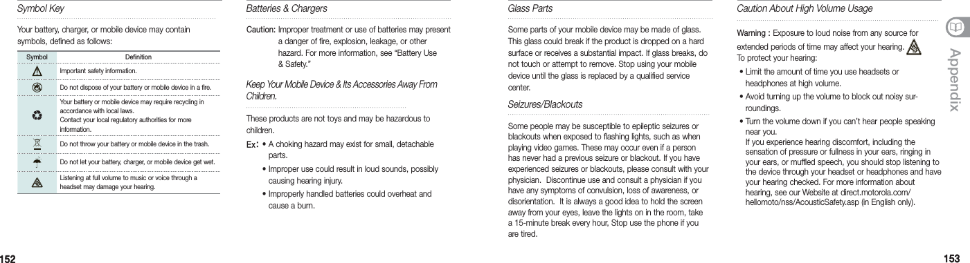 152152 153153AppendixBatteries &amp; ChargersCaution:  Improper treatment or use of batteries may present a danger of fire, explosion, leakage, or other hazard. For more information, see “Battery Use &amp; Safety.” Keep Your Mobile Device &amp; Its Accessories Away From Children. These products are not toys and may be hazardous to children. Ex: •  A choking hazard may exist for small, detachable parts. •  Improper use could result in loud sounds, possibly causing hearing injury.  •  Improperly handled batteries could overheat and cause a burn. Glass PartsSome parts of your mobile device may be made of glass. This glass could break if the product is dropped on a hard surface or receives a substantial impact. If glass breaks, do not touch or attempt to remove. Stop using your mobile device until the glass is replaced by a qualified service center.Caution About High Volume UsageWarning :  Exposure to loud noise from any source forextended periods of time may affect your hearing. To protect your hearing:  •  Limit the amount of time you use headsets or headphones at high volume.  •  Avoid turning up the volume to block out noisy sur-roundings.  •  Turn the volume down if you can’t hear people speaking near you. If you experience hearing discomfort, including the  sensation of pressure or fullness in your ears, ringing in your ears, or muffled speech, you should stop listening to the device through your headset or headphones and have your hearing checked. For more information about  hearing, see our Website at direct.motorola.com/ hellomoto/nss/AcousticSafety.asp (in English only). Seizures/BlackoutsSome people may be susceptible to epileptic seizures or blackouts when exposed to flashing lights, such as when playing video games. These may occur even if a person has never had a previous seizure or blackout. If you have experienced seizures or blackouts, please consult with your physician.  Discontinue use and consult a physician if you have any symptoms of convulsion, loss of awareness, or disorientation.  It is always a good idea to hold the screen away from your eyes, leave the lights on in the room, take a 15-minute break every hour, Stop use the phone if you are tired.Symbol KeyYour battery, charger, or mobile device may contain  symbols, defined as follows:Symbol DefinitionImportant safety information.Do not dispose of your battery or mobile device in a fire.Your battery or mobile device may require recycling in  accordance with local laws. Contact your local regulatory authorities for more information.Do not throw your battery or mobile device in the trash. Do not let your battery, charger, or mobile device get wet. Listening at full volume to music or voice through a headset may damage your hearing. 