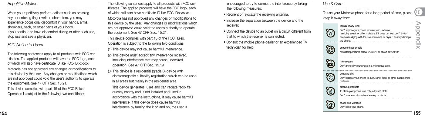 154154 155155AppendixThe following sentences apply to all products with FCC cer-tificates. The applied products will have the FCC logo, each of which will also have certificate ID like FCC-ID:xxxxxx.Motorola has not approved any changes or modifications to this device by the user.  Any changes or modifications which are not approved could void the user’s authority to operate the equipment. See 47 CFR Sec. 15.21.This device complies with part 15 of the FCC Rules.  Operation is subject to the following two conditions: (1) This device may not cause harmful interference. (2)  This device must accept any interference received, including interference that may cause undesired  operation. See 47 CFR Sec. 15.19(3) This device is a residential (grade B) device with   electromagnetic suitability registration which can be used    in all areas but mainly in the residential area.  This device generates, uses and can radiate radio fre   quency energy and, if not installed and used in    accordance with the instructions, it may cause harmful    interference. If this device does cause harmful    interference by turning the it off and on, the user is  Use &amp; CareTo use your Motorola phone for a long period of time, please keep it away from:liquids of any kind Don’t expose your phone to water, rain, extreme humidity, sweat, or other moisture. If it does get wet, don’t try to accelerate drying with the use of an oven or dryer. This may damage the phone.extreme heat or coldAvoid temperatures below 0°C/32°F or above 45°C/113°F.microwavesDon’t try to dry your phone in a microwave oven.dust and dirtDon’t expose your phone to dust, sand, food, or other inappropriate materials. cleaning productsTo clean your phone, use only a dry soft cloth.Don’t use alcohol or other cleaning products. shock and vibrationDon’t drop your phone. Repetitive MotionWhen you repetitively perform actions such as pressing keys or entering finger-written characters, you may  experience occasional discomfort in your hands, arms, shoulders, neck, or other parts of your body.    If you continue to have discomfort during or after such use, stop use and see a physician.FCC Notice to UsersThe following sentences apply to all products with FCC cer-tificates. The applied products will have the FCC logo, each of which will also have certificate ID like FCC-ID:xxxxxx.Motorola has not approved any changes or modifications to this device by the user.  Any changes or modifications which are not approved could void the user’s authority to operate the equipment. See 47 CFR Sec. 15.21.This device complies with part 15 of the FCC Rules.  Operation is subject to the following two conditions:   encouraged to try to correct the interference by taking    the following measures: •  Reorient or relocate the receiving antenna. • Increase the separation between the device and the   receiver. •  Connect the device to an outlet on a circuit different from that to which the receiver is connected. •  Consult the mobile phone dealer or an experienced TV technician for help.