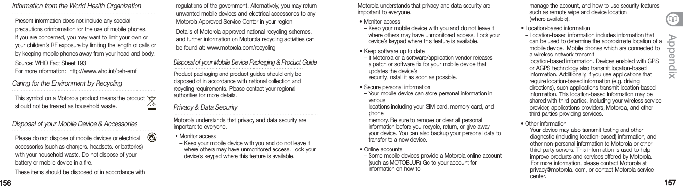 156156 157157AppendixMotorola understands that privacy and data security are important to everyone. •  Monitor access–  Keep your mobile device with you and do not leave it where others may have unmonitored access. Lock your device’s keypad where this feature is available.  •  Keep software up to date–  If Motorola or a software/application vendor releases a patch or software fix for your mobile device that updates the device’s  security, install it as soon as possible.  •  Secure personal information–  Your mobile device can store personal information in various locations including your SIM card, memory card, and phone memory. Be sure to remove or clear all personal  information before you recycle, return, or give away your device. You can also backup your personal data to transfer to a new device. •  Online accounts–  Some mobile devices provide a Motorola online account (such as MOTOBLUR) Go to your account for  information on how to manage the account, and how to use security features such as remote wipe and device location  (where available). •  Location-based information–  Location-based information includes information that can be used to determine the approximate location of a mobile device.  Mobile phones which are connected to a wireless network transmit location-based information. Devices enabled with GPS or AGPS technology also transmit location-based  information. Additionally, if you use applications that require location-based information (e.g. driving  directions), such applications transmit location-based  information. This location-based information may be shared with third parties, including your wireless service provider, applications providers, Motorola, and other third parties providing services. • Other information    – Your device may also transmit testing and other    diagnostic (including location-based) information, and    other non-personal information to Motorola or other    third-party servers. This information is used to help    improve products and services offered by Motorola.        For more information, please contact Motorola at    privacy@motorola. com, or contact Motorola service   center.Information from the World Health OrganizationPresent information does not include any special  precautions orinformation for the use of mobile phones.  If you are concerned, you may want to limit your own or your children’s RF exposure by limiting the length of calls or by keeping mobile phones away from your head and body.Source: WHO Fact Sheet 193 For more information:  http://www.who.int/peh-emfCaring for the Environment by RecyclingThis symbol on a Motorola product means the product should not be treated as household waste. Disposal of your Mobile Device &amp; AccessoriesPlease do not dispose of mobile devices or electrical accessories (such as chargers, headsets, or batteries) with your household waste. Do not dispose of your battery or mobile device in a fire.These items should be disposed of in accordance with regulations of the government. Alternatively, you may return unwanted mobile devices and electrical accessories to any Motorola Approved Service Center in your region.Details of Motorola approved national recycling schemes, and further information on Motorola recycling activities can be found at: www.motorola.com/recycling Disposal of your Mobile Device Packaging &amp; Product Guide   Product packaging and product guides should only be disposed of in accordance with national collection and  recycling requirements. Please contact your regional  authorities for more details.Privacy &amp; Data SecurityMotorola understands that privacy and data security are important to everyone. •  Monitor access–  Keep your mobile device with you and do not leave it where others may have unmonitored access. Lock your device’s keypad where this feature is available. 