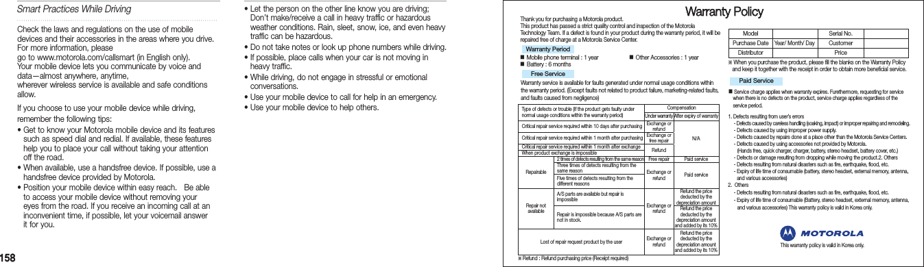 158158   Warranty PolicyThank you for purchasing a Motorola product.This product has passed a strict quality control and inspection of the Motorola  Technology Team. If a defect is found in your product during the warranty period, it will be repaired free of charge at a Motorola Service Center.■ Mobile phone terminal : 1 year                    ■ Other Accessories : 1 year ■ Battery : 6 monthsWarranty service is available for faults generated under normal usage conditions within the warranty period. (Except faults not related to product failure, marketing-related faults, and faults caused from negligence)※  When you purchase the product, please fill the blanks on the Warranty Policy and keep it together with the receipt in order to obtain more beneficial service.■  Service charge applies when warranty expires. Furethermore, requesting for service when there is no defects on the product, service charge applies regardless of the service period.1.  Defects resulting from user’s errors   - Defects caused by careless handling (soaking, impact) or improper repairing and remodeling. - Defects caused by using improper power supply.  - Defects caused by repairs done at a place other than the Motorola Service Centers.  - Defects caused by using accessories not provided by Motorola.     (Hands free, quick charger, charger, battery, stereo headset, battery cover, etc.)  - Defects or damage resulting from dropping while moving the product.2.  Others  - Defects resulting from natural disasters such as fire, earthquake, flood, etc.   -  Expiry of life time of consumable (battery, stereo headset, external memory, antenna,   and various accessories)2.  Others  - Defects resulting from natural disasters such as fire, earthquake, flood, etc.  - Expiry of life time of consumable (Battery, stereo headset, external memory, antenna,      and various accessories) This warranty policy is valid in Korea only.Warranty PeriodFree Service Paid ServiceModel Serial No.Purchase DateYear/ Month/ DayCustomerDistributor PriceType of defects or trouble (If the product gets faulty under normal usage conditions within the warranty period)CompensationUnder warranty After expiry of warrantyCritical repair service required within 10 days after purchasingExchange or  refund N/ACritical repair service required within 1 month after purchasingExchange or  free repairCritical repair service required within 1 month after exchange RefundWhen product exchange is impossibleRepairable2 times of detects resulting from the same reasonFree repair Paid serviceThree times of detects resulting from the same reason Exchange or refund Paid serviceFive times of detects resulting from the different reasonsRepair not  availableA/S parts are available but repair is  impossibleExchange or refundRefund the price deducted by the depreciation amountRepair is impossible because A/S parts are not in stock.Refund the price deducted by the depreciation amount and added by its 10%Lost of repair request product by the user Exchange or refundRefund the price deducted by the depreciation amount and added by its 10%※ Refund : Refund purchasing price (Receipt required)This warranty policy is valid in Korea only.Smart Practices While DrivingCheck the laws and regulations on the use of mobile devices and their accessories in the areas where you drive. For more information, please go to www.motorola.com/callsmart (in English only).   Your mobile device lets you communicate by voice and  data—almost anywhere, anytime,  wherever wireless service is available and safe conditions allow.If you choose to use your mobile device while driving, remember the following tips: •  Get to know your Motorola mobile device and its features such as speed dial and redial. If available, these features help you to place your call without taking your attention off the road. •  When available, use a handsfree device. If possible, use a handsfree device provided by Motorola. •  Position your mobile device within easy reach.   Be able to access your mobile device without removing your eyes from the road. If you receive an incoming call at an inconvenient time, if possible, let your voicemail answer it for you.•  Let the person on the other line know you are driving; Don’t make/receive a call in heavy traffic or hazardous weather conditions. Rain, sleet, snow, ice, and even heavy traffic can be hazardous. •  Do not take notes or look up phone numbers while driving. •  If possible, place calls when your car is not moving in heavy traffic. •  While driving, do not engage in stressful or emotional conversations. •  Use your mobile device to call for help in an emergency. •  Use your mobile device to help others. 
