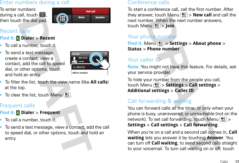 17CallsEnter numbers during a callTo enter numbers during a call, touch , then touch the dial pad.Recent callsFind it:  Dialer &gt; Recent•To call a number, touch it.•To send a text message, create a contact, view a contact, add the call to speed dial, or other options, touch and hold an entry.•To filter the list, touch the view name (like All calls) at the top.•To clear the list, touch Menu .Frequent callsFind it:  Dialer &gt; Frequent•To call a number, touch it.•To send a text message, view a contact, add the call to speed dial, or other options, touch and hold an entry.End callSpeakerMute03:33555-12121:05 PMAll calls5551212Add to contactsConference callsTo start a conference call, call the first number. After they answer, touch Menu  &gt; New call and call the next number. When the next number answers, touch Menu  &gt; Join.Your phone numberFind it: Menu  &gt; Settings &gt; About phone &gt; Status &gt; Phone numberYour caller IDNote: You might not have this feature. For details, ask your service provider.To hide your number from the people you call, touch Menu &gt; Settings &gt; Call settings &gt; Additional settings &gt; Caller ID.Call forwarding &amp; waitingYou can forward calls all the time, or only when your phone is busy, unanswered, or unreachable (not on the network). To set call forwarding, touch Menu  &gt; Settings &gt; Call settings &gt; Call forwarding.When you’re on a call and a second call comes in, Call waiting lets you answer it by touching Answer. You can turn off Call waiting, to send second calls straight to your voicemail. To turn call waiting on or off, touch 
