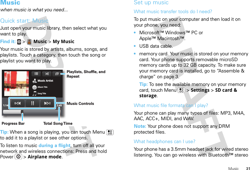 31MusicMusicwhen music is what you need...Quick start: MusicJust open your music library, then select what you want to play.Find it:  &gt;  Music &gt; My MusicYour music is stored by artists, albums, songs, and playlists. Touch a category, then touch the song or playlist you want to play.Tip: When a song is playing, you can touch Menu  to add it to a playlist or see other options.To listen to music during a flight, turn off all your network and wireless connections: Press and hold Power  &gt; Airplane mode.Music ArtistAlbum TitleSong Title1:14 3:45Playlists, Shuffle, and RepeatMusic ControlsTo t al Song T imeProgress BarSet up musicWhat music transfer tools do I need?To put music on your computer and then load it on your phone, you need:•Microsoft™ Windows™ PC or Apple™ Macintosh™.•USB data cable.•memory card. Your music is stored on your memory card. Your phone supports removable microSD memory cards up to 32 GB capacity. To make sure your memory card is installed, go to “Assemble &amp; charge” on page 3.Tip: To see the available memory on your memory card, touch Menu  &gt; Settings &gt; SD card &amp; storage.What music file formats can I play?Your phone can play many types of files: MP3, M4A, AAC, ACC+, MIDI, and WAV.Note: Your phone does not support any DRM protected files. What headphones can I use?Your phone has a 3.5mm headset jack for wired stereo listening. You can go wireless with Bluetooth™ stereo 