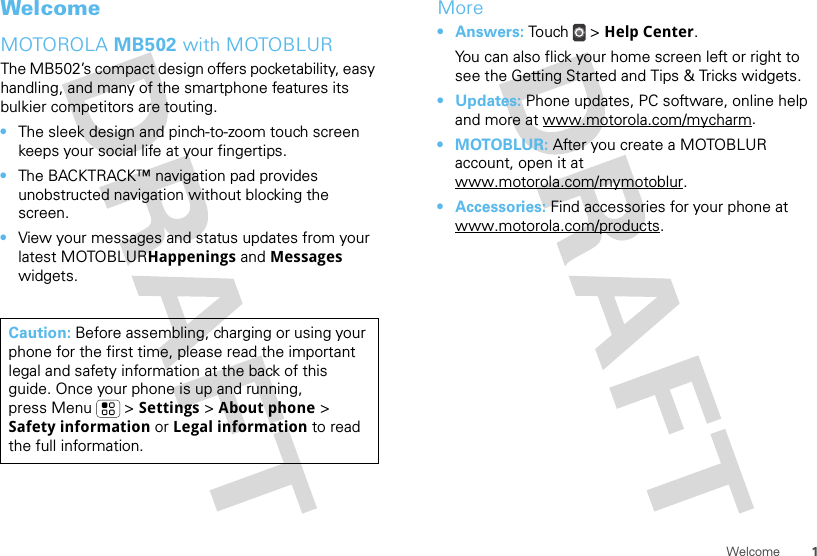 1WelcomeWelcomeMOTOROLA MB502 with MOTOBLURThe MB502’s compact design offers pocketability, easy handling, and many of the smartphone features its bulkier competitors are touting.•The sleek design and pinch-to-zoom touch screen keeps your social life at your fingertips.•The BACKTRACK™ navigation pad provides unobstructed navigation without blocking the screen.•View your messages and status updates from your latest MOTOBLURHappenings and Messages widgets.Caution: Before assembling, charging or using your phone for the first time, please read the important legal and safety information at the back of this guide. Once your phone is up and running, press Menu  &gt; Settings &gt; About phone &gt; Safety information or Legal information to read the full information.More•Answers: Touch &gt; Help Center.You can also flick your home screen left or right to see the Getting Started and Tips &amp; Tricks widgets.•Updates: Phone updates, PC software, online help and more at www.motorola.com/mycharm.•MOTOBLUR: After you create a MOTOBLUR account, open it at www.motorola.com/mymotoblur.• Accessories: Find accessories for your phone at www.motorola.com/products.