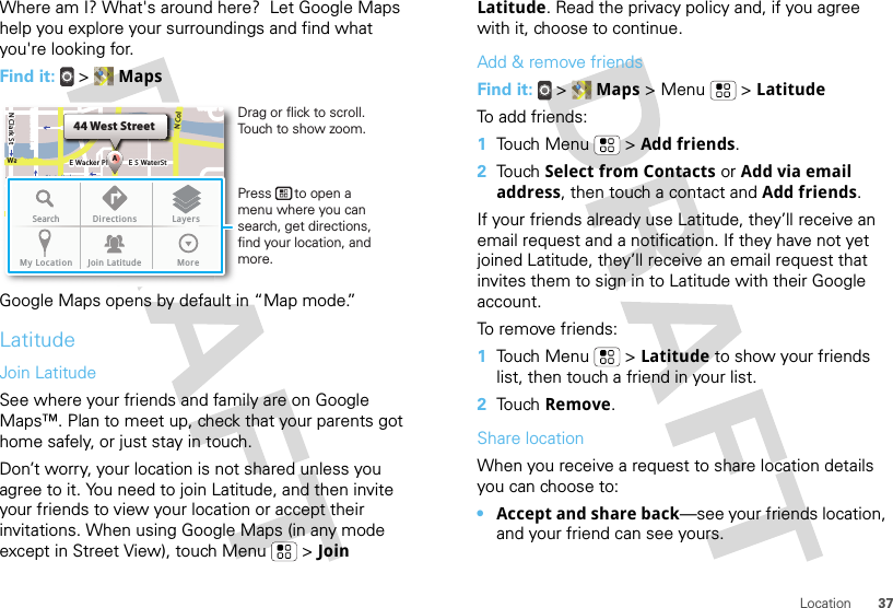 37LocationWhere am I? What&apos;s around here?  Let Google Maps help you explore your surroundings and find what you&apos;re looking for.Find it:  &gt;  MapsGoogle Maps opens by default in “Map mode.”LatitudeJoin LatitudeSee where your friends and family are on Google Maps™. Plan to meet up, check that your parents got home safely, or just stay in touch.Don’t worry, your location is not shared unless you agree to it. You need to join Latitude, and then invite your friends to view your location or accept their invitations. When using Google Maps (in any mode except in Street View), touch Menu  &gt; Join N Clark StWacker DrM44 West StreetAE Randolph StN Micigan AveloC NW Lake St W Lake StE Wacker PlState/LakeLakeRandolphSt MetraRandolph/WabashWashington-BlueE S WaterStMMMSearch Directions LayersMy Location Join Latitude MoreDrag or flick to scroll.Touch to show zoom.Press      to open a menu where you can search, get directions, find your location, and more.Latitude. Read the privacy policy and, if you agree with it, choose to continue.Add &amp; remove friendsFind it:  &gt;  Maps &gt; Menu  &gt; LatitudeTo add friends:  1Touch Menu  &gt; Add friends.2Touch Select from Contacts or Add via email address, then touch a contact and Add friends.If your friends already use Latitude, they’ll receive an email request and a notification. If they have not yet joined Latitude, they’ll receive an email request that invites them to sign in to Latitude with their Google account.To remove friends:  1Touch Menu  &gt; Latitude to show your friends list, then touch a friend in your list.2Touch Remove.Share locationWhen you receive a request to share location details you can choose to:•Accept and share back—see your friends location, and your friend can see yours.