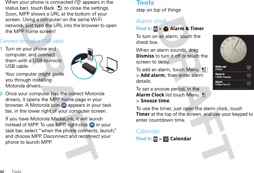 42 ToolsWhen your phone is connected (  appears in the status bar), touch Back  to close the settings. Soon, MPP shows a URL at the bottom of your screen. Using a computer on the same Wi-Fi network, just type the URL into the browser to open the MPP home screen!Connect through a USB cable  1Turn on your phone and computer, and connect them with a USB-to-micro USB cable.Your computer might guide you through installing Motorola drivers.2Once your computer has the correct Motorola drivers, it opens the MPP home page in your browser. A Motorola icon   appears in your task bar, in the lower right of your computer screen.If you have Motorola MediaLink, it will launch instead of MPP. To use MPP, right-click   in your task bar, select “when the phone connects, launch,” and choose MPP. Disconnect and reconnect your phone to launch MPP.To o l sstay on top of thingsAlarm clockFind it:  &gt;  Alarm &amp; TimerTo turn on an alarm, touch the check box.When an alarm sounds, drag Dismiss to turn it off or touch the screen to delay.To add an alarm, touch Menu  &gt; Add alarm, then enter alarm details.To set a snooze period, in the Alarm Clock list touch Menu  &gt; Snooze time.To use the timer, just open the alarm clock, touch Timer at the top of the screen, and use your keypad to enter countdown time.CalendarFind it:   &gt;  CalendarWake up!4:00amSleep in7:00am TuesdayAlarm9:00am Tue, Fri