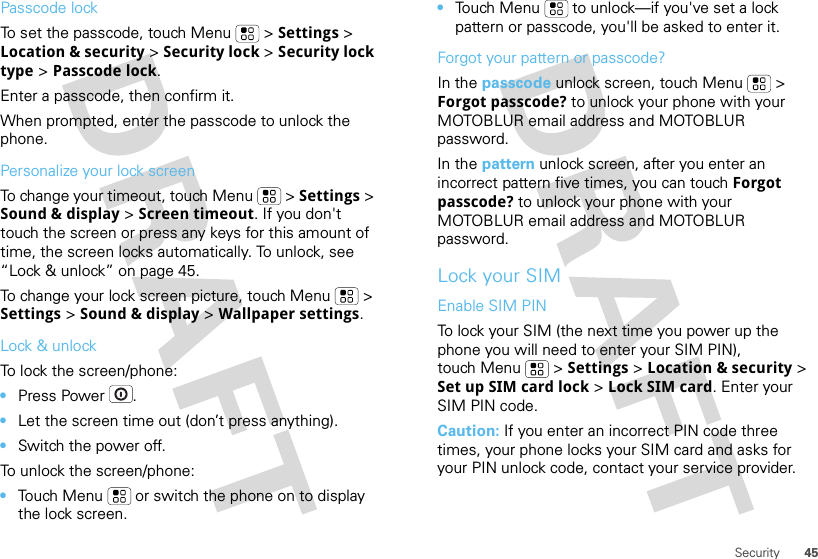 45SecurityPasscode lockTo set the passcode, touch Menu  &gt; Settings &gt; Location &amp; security &gt; Security lock &gt; Security lock type &gt; Passcode lock.Enter a passcode, then confirm it.When prompted, enter the passcode to unlock the phone.Personalize your lock screenTo change your timeout, touch Menu  &gt; Settings &gt; Sound &amp; display &gt; Screen timeout. If you don&apos;t touch the screen or press any keys for this amount of time, the screen locks automatically. To unlock, see “Lock &amp; unlock” on page 45.To change your lock screen picture, touch Menu  &gt; Settings &gt; Sound &amp; display &gt; Wallpaper settings.Lock &amp; unlockTo lock the screen/phone: •Press Power .•Let the screen time out (don’t press anything).•Switch the power off.To unlock the screen/phone: •Touch Menu  or switch the phone on to display the lock screen.•Touch Menu  to unlock—if you&apos;ve set a lock pattern or passcode, you&apos;ll be asked to enter it.Forgot your pattern or passcode?In the passcode unlock screen, touch Menu  &gt; Forgot passcode? to unlock your phone with your MOTOBLUR email address and MOTOBLUR password.In the pattern unlock screen, after you enter an incorrect pattern five times, you can touch Forgot passcode? to unlock your phone with your MOTOBLUR email address and MOTOBLUR password.Lock your SIMEnable SIM PINTo lock your SIM (the next time you power up the phone you will need to enter your SIM PIN), touch Menu  &gt; Settings &gt; Location &amp; security &gt; Set up SIM card lock &gt; Lock SIM card. Enter your SIM PIN code.Caution: If you enter an incorrect PIN code three times, your phone locks your SIM card and asks for your PIN unlock code, contact your service provider.