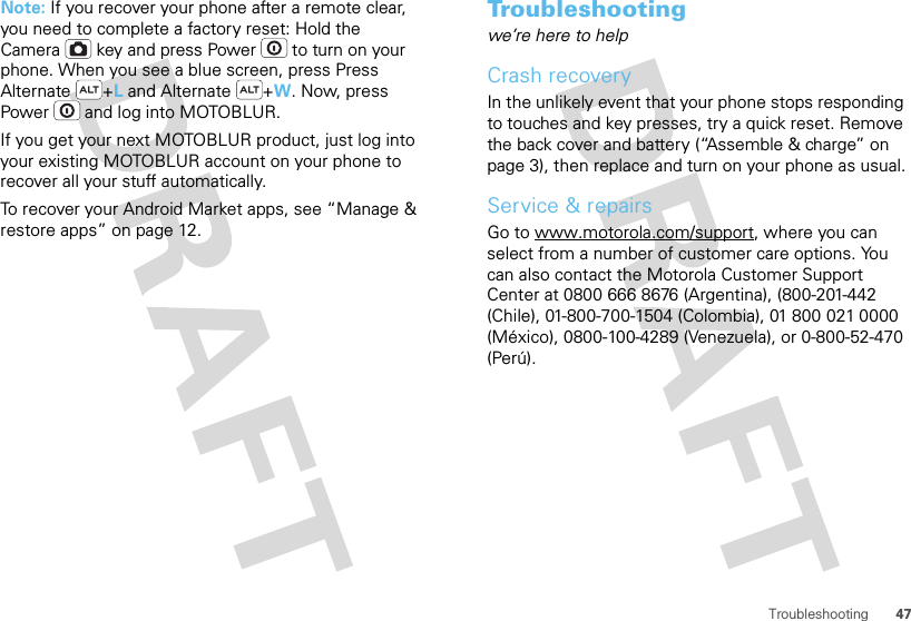 47TroubleshootingNote: If you recover your phone after a remote clear, you need to complete a factory reset: Hold the Camera  key and press Power  to turn on your phone. When you see a blue screen, press Press Alternate +L and Alternate +W. Now, press Power  and log into MOTOBLUR.If you get your next MOTOBLUR product, just log into your existing MOTOBLUR account on your phone to recover all your stuff automatically.To recover your Android Market apps, see “Manage &amp; restore apps” on page 12.Troubleshootingwe’re here to helpCrash recoveryIn the unlikely event that your phone stops responding to touches and key presses, try a quick reset. Remove the back cover and battery (“Assemble &amp; charge” on page 3), then replace and turn on your phone as usual.Service &amp; repairsGo to www.motorola.com/support, where you can select from a number of customer care options. You can also contact the Motorola Customer Support Center at 0800 666 8676 (Argentina), (800-201-442 (Chile), 01-800-700-1504 (Colombia), 01 800 021 0000 (México), 0800-100-4289 (Venezuela), or 0-800-52-470 (Perú).