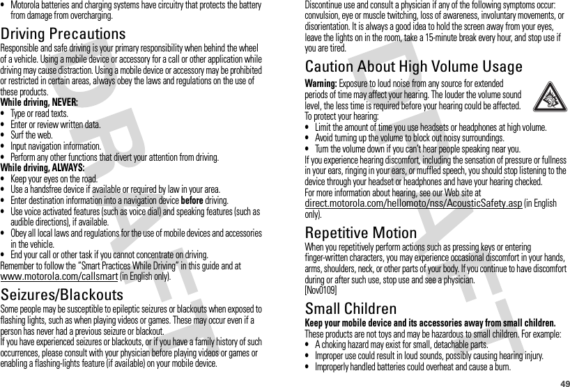 49•Motorola batteries and charging systems have circuitry that protects the battery from damage from overcharging.Driving PrecautionsResponsible and safe driving is your primary responsibility when behind the wheel of a vehicle. Using a mobile device or accessory for a call or other application while driving may cause distraction. Using a mobile device or accessory may be prohibited or restricted in certain areas, always obey the laws and regulations on the use of these products.While driving, NEVER:•Type or read texts.•Enter or review written data.•Surf the web.•Input navigation information.•Perform any other functions that divert your attention from driving.While driving, ALWAYS:•Keep your eyes on the road.•Use a handsfree device if available or required by law in your area.•Enter destination information into a navigation device before driving.•Use voice activated features (such as voice dial) and speaking features (such as audible directions), if available.•Obey all local laws and regulations for the use of mobile devices and accessories in the vehicle.•End your call or other task if you cannot concentrate on driving.Remember to follow the “Smart Practices While Driving” in this guide and at www.motorola.com/callsmart (in English only).Seizures/BlackoutsSome people may be susceptible to epileptic seizures or blackouts when exposed to flashing lights, such as when playing videos or games. These may occur even if a person has never had a previous seizure or blackout.If you have experienced seizures or blackouts, or if you have a family history of such occurrences, please consult with your physician before playing videos or games or enabling a flashing-lights feature (if available) on your mobile device.Discontinue use and consult a physician if any of the following symptoms occur: convulsion, eye or muscle twitching, loss of awareness, involuntary movements, or disorientation. It is always a good idea to hold the screen away from your eyes, leave the lights on in the room, take a 15-minute break every hour, and stop use if you are tired.Caution About High Volume UsageWarning: Exposure to loud noise from any source for extended periods of time may affect your hearing. The louder the volume sound level, the less time is required before your hearing could be affected. To protect your hearing:•Limit the amount of time you use headsets or headphones at high volume.•Avoid turning up the volume to block out noisy surroundings.•Turn the volume down if you can’t hear people speaking near you.If you experience hearing discomfort, including the sensation of pressure or fullness in your ears, ringing in your ears, or muffled speech, you should stop listening to the device through your headset or headphones and have your hearing checked.For more information about hearing, see our Web site at direct.motorola.com/hellomoto/nss/AcousticSafety.asp (in English only).Repetitive MotionWhen you repetitively perform actions such as pressing keys or entering finger-written characters, you may experience occasional discomfort in your hands, arms, shoulders, neck, or other parts of your body. If you continue to have discomfort during or after such use, stop use and see a physician.[Nov0109]Small ChildrenKeep your mobile device and its accessories away from small children. These products are not toys and may be hazardous to small children. For example:•A choking hazard may exist for small, detachable parts.•Improper use could result in loud sounds, possibly causing hearing injury.•Improperly handled batteries could overheat and cause a burn.